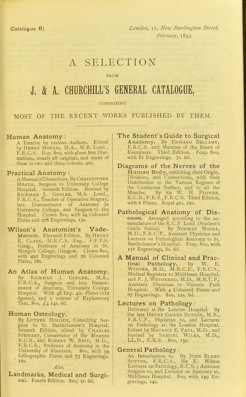 Catalogue B] Lofido/t, 11, New Burlington Street, February^ 1893. A SELECTION FROM J, & A. CHURCHILL'S GENERAL CATALOGUE, COMPRISING MOST OF THE RECENT WORKS PUBLISHED BY THEM. Human Anatomy : A Treatise by various Authors. Edited by Henry Morris, M.A., M.B. Lond., F.R.C.S. Roy. 8vo, with about 800 Illus- trations, nearly all original, and many of them in two and three colours, 40s. Practical Anatomy : A Manual of Dissections. By Christopher Heath, Surgeon to University College Hospital. Seventh Edition. Revised by RiCKMAN J. GODLEE, M.S. Lond., F.R.C.S., Teacher of Operative Surgery, late Demonstrator of Anatomy in University College, and Surgeon to the Hospital. Crown 8vo, with 24 Coloured Plates and 278 Engravings, iSs. Wilson's Anatomist's Vade- Mecum. Eleventh Edition. By Henry E. Clark, M.R.C.S. Eng., F.F.P.S. Glasg., Professor of Anatomy in St. Mungo's College, Glasgow. Crown 8vo, with 492 Engravings and 26 Coloured Plates, i8s. An Atlas of Human Anatomy. By RiCKMAN J. GODLEE, M.S., F. R.C.S., Surgeon and late Demon- strator of Anatomy, University College Hospital. With 48 Imp. 4to Plates (U2 figures), and a volume of Explanatory Text, 8vo, £a, 14s. 6d. Human Osteology. By Luther Holden, Consulting Sur- geon to St. Bartholomew's Hoepital. Seventh Edition, edited by Charles Stewart, Conservator of the Museum R.C.S., and Robert W. Reid, M.D., F.R.C.S., Professor of Anatomy in the University of Aberdeen. 8vo, with 59 Lithographic Plates and 75 Engravings. 16s. Also. Landmarks, Medical and Surgi- cal. Fourth Edition. 8vo, ^s. 6d. The Student's Guide to Surgical Anatomy. By Edward Bellamy, F.R.C.S. and Member of the Board of Examiners. Third Edition. Fcap. 8vo, with 81 Engravings. 7s. 6d. Diagrams of the Nerves of the Human Body, exhibiting their Origin, Divisions, and Connections, with their Distribution to the Various Regions of the Cutaneous Surface, and to all the Muscles. By Sir W. H. Flower, K.C.B.,F.R.S.,F.R.C.S. Third Edition, with 6 Plates. Royal 4to, 12s. Pathological Anatomy of Dis- eases. Arranged according to the no- menclature of the R.C.P. Lond. (Student's Guide Series). By NoRMAN MoORE, M.D., F.R.C.P., Assistant Physician and Lecturer on Pathological Anatomy to St. Bartholomew's Hospital. Fcap. 8vo, with m Engravings, 8s. 6d. A Manual of Clinical and Prac- tical Pathology. By W. E. Wynter, M.D., M.R.C.P., F.R.C.S., Medical Registrar to Middlesex Hospital, and F. J. Wethered, M.D., M.R.C.P., Assistant Physician to Victoria Park Hospital. With 4 Coloured Plates and 67 Engravings. 8vo, 12s. 6d. Lectures on Pathology: Delivered at the London Hospital. By the late Henry Gawen Sutton, M.B., F.R.C.P., Physician to, and Lecturer on Pathology at, the London Hospital. Edited by Maurice E. Paul, M.D., and Revised by Samuel Wilks, M.D., LL.D., F.R.S. 8vo, iSs. General Pathology: An Introduction to. By JOHN Bland Sutton, F.R.C.S., Sir E. Wilson Lecturer on Pathology, R.C.S. ; Assistant Surgeon to, and Lecturer on Anatomy at, Middlesex Hospital. 8vo, with 149 En- gravings, 14s.