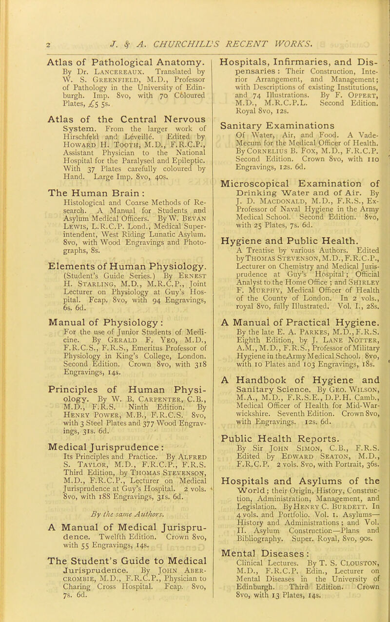 Atlas of Pathological Anatomy. By Dr. Lancereaux. TransLated by W. S. Greenfield, M.D., Professor of Pathology in the University of Edin- burgh. Imp. 8vo, with 70 Coloured Plates, ss. Atlas of the Central Nervous System. From the larger work of Hirschfeld and Leveille. Edited by Howard H. Tooth, M.D., F.R.C.P., Assistant Physician to the National Hospital for the Paralysed and Epileptic. With 37 Plates carefully coloured by Hand. Large Imp. 8vo, 40s. The Human Brain : Histological and Coarse Methods of Re- search. A Manual for Students and Asylum Medical Officers. By W. Bevan Lewis, L.R.C.P. Lond., Medical Super- intendent, West Riding Lunatic Asylum. 8vo, with Wood Engravings and Photo- graphs, 8s. Elements of Human Physiology. (Student's Guide Series.) By Ernest H. Starling, M.D., M.R.C.P., Joint Lecturer on Physiology at Guy's Hos- pital. Fcap. 8vo, with 94 Engravings, 6s. 6d. Manual of Physiology: For the use of Junior Students of Medi- cine. By Gerald F. Yeo, M.D., F.R.C.S., F.R.S., Emeritus Professor of Physiology in King's College, London. Second Edition. Crown 8vo, with 318 Engravings, 14s. Principles of Human Physi- ology. By W. B. Carpenter, C.B., M.D., F.R.S. Ninth Edition. By Henry Power, M.B., F.R.C.S. Svo, with 3 Steel Plates and 377 Wood Engrav- ings, 3IS. 6d. Medical Jurisprudence: Its Principles and Practice. By Alfred S. Taylor, M.D., F.R.C.P., F.R.S. Third Edition, by Thomas Stevenson, M.D., F.R.C.P., Lecturer on Medical Jurisprudence at Guy's Hospital. 2 vols. ' 8vo, with 188 Engravings, 31s. 6d. By the same Authors. A Manual of Medical Jurispru- dence. Twelfth Edition. Crown 8vo, with 55 Engravings, 14s. The Student's Guide to Medical Jurisprudence. By John Aber- CROMBiE, M.D., F.R.C.P., Physician to Charing Cross Hospital. Fcap. Svo, 7s. 6d. Hospitals, Infirmaries, and Dis- pensaries : Their Construction, Inte- rior Arrangement, and Management; with Descriptions of existing Institutions, and 74 Illustrations. By F. Oppert, M.D., M.R.C.P.L. Second Edition. Royal 8vo, 12s. Sanitary Examinations Of Water, Air, and Food. A Vade- Mecum for the Medical Officer of Health. By Cornelius B. Fox, M.D., F.R.C.P. Second Edition. Crown 8vo, with 110 Engravings, 12s. 6d. Microscopical Examination of Drinking Water and of Air. By J. D. Macdonald, M.D., F.R.S., Ex- Professor of Naval Hygiene in the Army Medical School. Second Edition. 8vo, with 25 Plates, 7s. 6d. Hygiene and Public Health. A Treatise by various Authors. Edited by Thomas Stevenson, M.D., F.R.C.P., Lecturer on Chemistry and Medical Juris- prudence at Guy's Hospital; Official Analyst to the Home Office ; and Shirley F. Murphy, Medical Officer of Health of the County of London. In 2 vols., royal Svo, fully Illustrated. Vol. I., 28s. A Manual of Practical Hygiene. By the late E. A. Parkes, M.D., F.R.S. Eighth Edition, by J. Lane Notter, A.M., M.D., F.R.S., Professor of Military Hygiene in theArmy Medical School. Svo, with 10 Plates and 103 Engravings, i8s. A Handbook of Hygiene and Sanitary Science. By Geo. Wilson, M.A., M.D., F.R.S.E., D.P.H. Camb., Medical Officer of Health for Mid-War- wickshire. Seventh Edition. Crown Svo, with Engravings. 12s. 6d. Public Health Reports. By Sir John Simon, C.B., F.R.S. Edited by Edward Seaton, M.D., F.R.C.P. 2 vols. Svo, with Portrait, 36s. Hospitals and Asylums of the World; their Origin, History, Construc- tion, Administration, Management, and Legislation. By Henry C. Burdett. In 4 vols, and Portfolio. Vol. i. Asylums— History and Administrations; and Vol. II. Asylum Construction—Plans and Bibliography. Super. Royal, Svo, 90s. Mental Diseases: Clinical Lectures. By T. S. Clouston, M.D., F.R.C.P. Edin., Lecturer on Mental Diseases in the University of Edinburgh. Third Edition. Crown Svo, with 13 Plates, 14s.