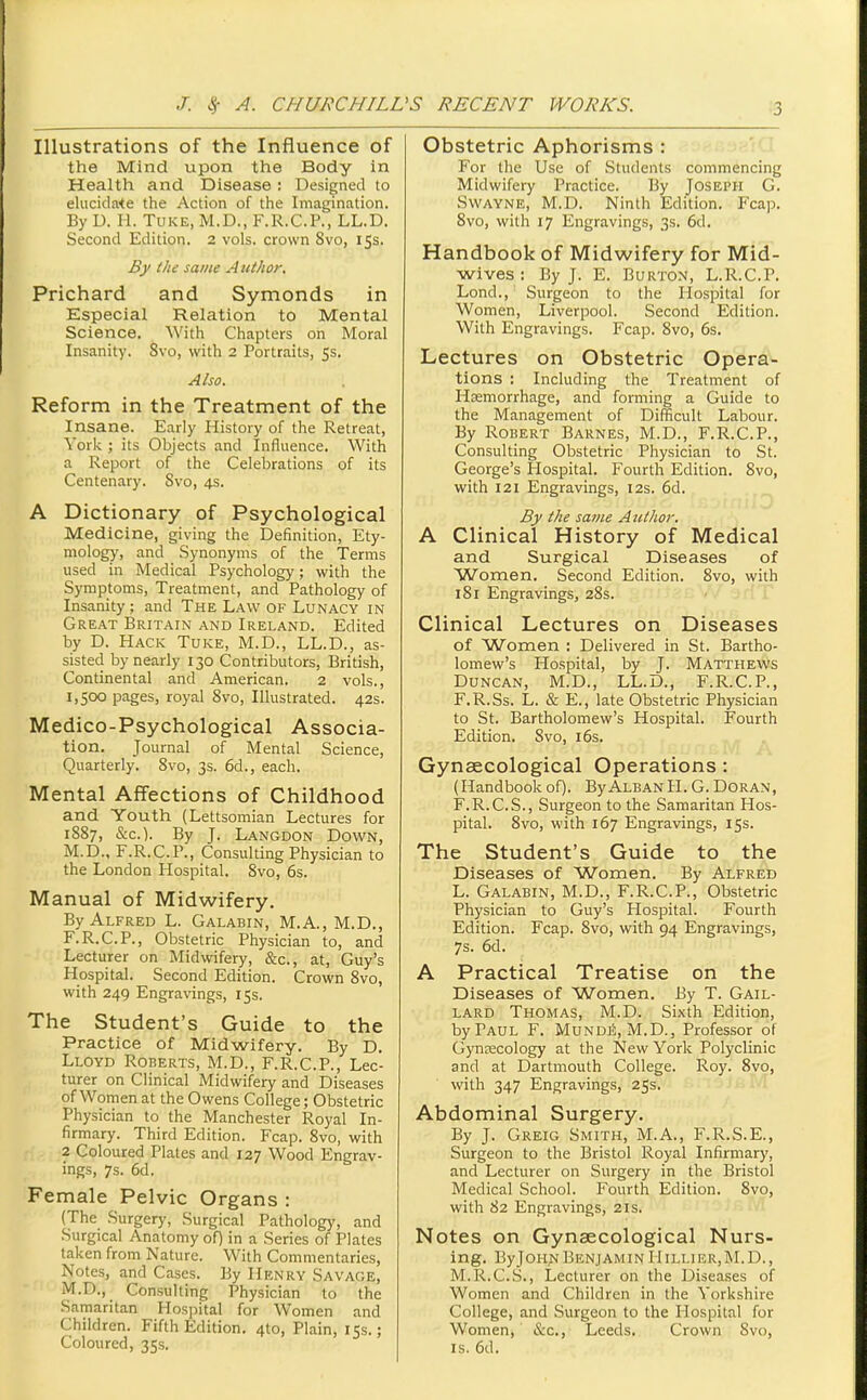 Illustrations of the Influence of the Mind upon the Body in Health and Disease : Designed to elucidate the Action of the Imagination. By D. H. TuKE, M.D., F.R.C.P., LL.D. Second Edition. 2 vols, crown 8vo, 153. By the same A uthor. Prichard and Symonds in Especial Relation to Mental Science. With Chapters on Moral Insanity. 8vo, with 2 Portraits, 5s. Also. Reform in the Treatment of the Insane. Early History of the Retreat, York ; its Objects and Influence. With a Report of the Celebrations of its Centenary. Svo, 4s. A Dictionary of Psychological Medicine, giving the Definition, Ety- mology, and Synonyms of the Terms used in Medical Psychology; with the Symptoms, Treatment, and Pathology of Insanity ; and The Law of Lunacy in Great Britain and Ireland. Edited by D. Hack Tuke, M.D., LL.D., as- sisted by nearly 130 Contributors, British, Continental and American. 2 vols., 1,500 pages, royal Svo, Illustrated. 42s. Medico-Psychological Associa- tion. Journal of Mental Science, Quarterly. Svo, 3s. 6d., each. Mental Affections of Childhood and Youth (Lettsomian Lectures for 1887, &c.). By J. Langdon Down, M.D., F.R.C.P., Consulting Physician to the London Hospital. Svo, 6s. Manual of Midwifery. By Alfred L. Galabin, M.A., M.D., F.R.C.P., Obstetric Physician to, and Lecturer on Midwifery, &c., at, Guy's Hospital. Second Edition. Crown Svo, with 249 Engravings, 15s. The Student's Guide to the Practice of Midwifery. By D. Lloyd Roberts, M.D., F.R.C.P., Lec- turer on Clinical Midwifery and Diseases of Women at the Owens College; Obstetric Physician to the Manchester Royal In- firmary. Third Edition. Fcap. Svo, with 2 Coloured Plates and 127 Wood Engrav- ings, 7s. 6d. Female Pelvic Organs : (The Surgery, Surgical Pathology, and Surgical Anatomy oQ in a Series of Plates taken from Nature. With Commentaries, Notes, and Cases. By Henry Savage, M.D., Consulting Physician to the Samaritan Hospital for Women and Children. Fifth Edition. 4to, Plain, 15s.; Coloured, 35s. Obstetric Aphorisms : For the Use of Students commencing Midwifery Practice. By Joseph G. Swayne, M.D. Ninth Edition. Fcap. Svo, with 17 Engravings, 3s. 6d. Handbook of Midwifery for Mid- wives : By J. E. Burton, L.R.C.P. Lond., Surgeon to the Hospital for Women, Liverpool. Second Edition. With Engravings. Fcap. Svo, 6s. Lectures on Obstetric Opera- tions : Including the Treatment of Htemorrhage, and forming a Guide to the Management of Difficult Labour. By Robert Barnes, M.D., F.R.C.P., Consulting Obstetric Physician to St. George's Hospital. Fourth Edition. Svo, with 121 Engravings, 12s. 6d. By the same Author. A Clinical History of Medical and Surgical Diseases of Women. Second Edition. Svo, with 181 Engravings, 28s. Clinical Lectures on Diseases of Women : Delivered in St. Bartho- lomew's Hospital, by J. Matthews Duncan, M.D., LL.D., F.R.C.P., F.R.Ss. L. & E., late Obstetric Physician to St. Bartholomew's Hospital. Fourth Edition. Svo, i6s. Gynaecological Operations: (Handbookof). ByAlbanH. G. Doran, F.R.C.S., Surgeon to the Samaritan Hos- pital. Svo, with 167 Engravings, 155. The Student's Guide to the Diseases of Women. By Alfred L. Galabin, M.D., F.R.C.P., Obstetric Physician to Guy's Hospital. Fourth Edition. Fcap. Svo, with 94 Engravings, 7s. 6d. A Practical Treatise on the Diseases of Women. By T. Gail- lard Thomas, M.D. Sixth Edition, by Paul F. Mundij;, M.D., Professor of Gynaecology at the New York Polyclinic and at Dartmouth College. Roy. Svo, with 347 Engravings, 25s. Abdominal Surgery. By J. Greig Smith, M.A., F.R.S.E., Surgeon to the Bristol Royal Infirmary, and Lecturer on Surgery in the Bristol Medical School. Fourth Edition. Svo, with 82 Engravings, 21s. Notes on Gynaecological Nurs- ing. ByJOH;^ Benjamin 11 illier, M. D. , M.R.C.S., Lecturer on the Diseases of Women and Children in the Yorkshire College, and Surgeon to the Hospital for Women, &c., Leeds. Crown Svo, IS. 6d.