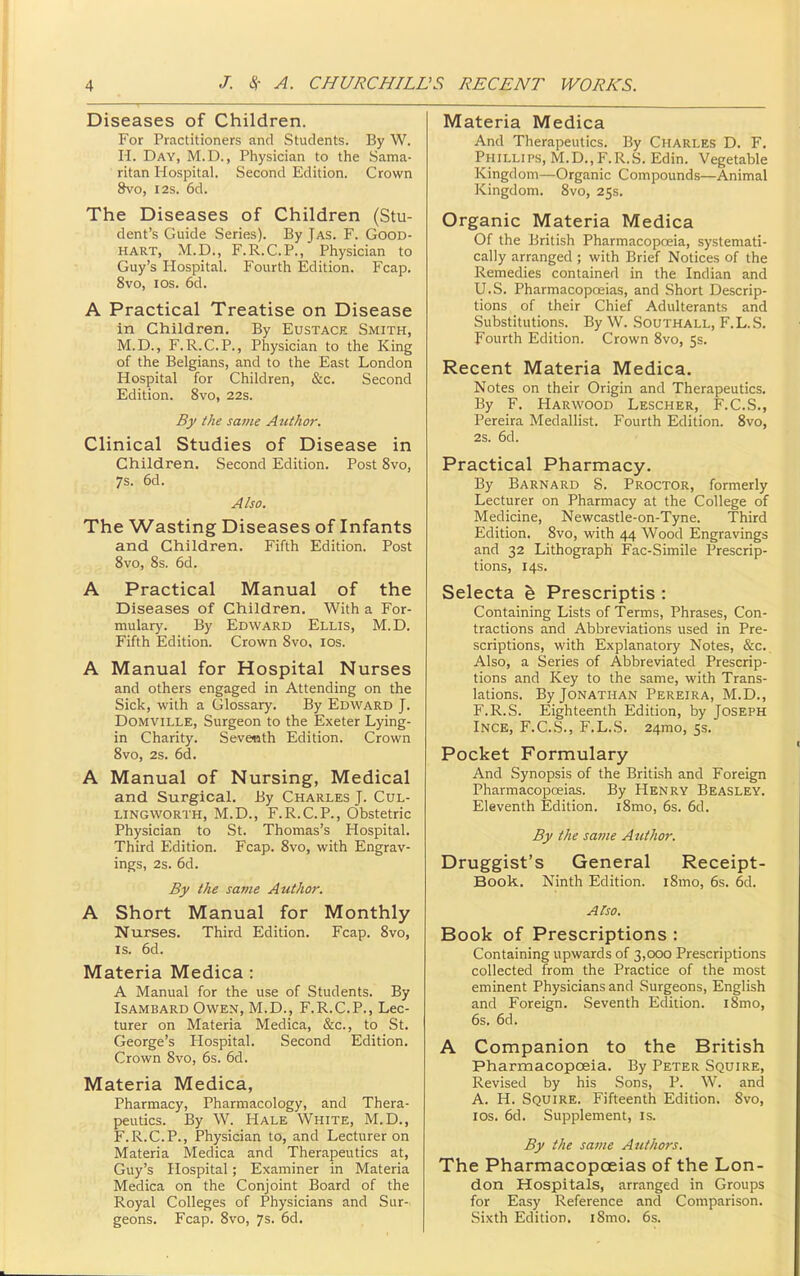 Diseases of Children. For Practitioners and Students. By W. H. Day, M.D., Physician to the Sama- ritan Hospital. Second Edition. Crown &V0, I2s. 6d. The Diseases of Children (Stu- dent's Guide Series). By Jas. F. Good- hart, M.p., F.R.C.P., Physician to Guy's Hospital. Fourth Edition. Fcap, 8vo, ICS. 6d. A Practical Treatise on Disease in Children, By Eustace Smith, M.D., F.R.C.P., Physician to the King of the Belgians, and to the East London Hospital for Children, &c. Second Edition. 8vo, 22s. By the same Author. Clinical Studies of Disease in Children. Second Edition. Post 8vo, 7s. 6d. Also. The Wasting Diseases of Infants and Children. Fifth Edition. Post Svo, 8s. 6d. A Practical Manual of the Diseases of Children. With a For- mulary. By Edward Ellis, M.D. Fifth Edition. Crown Svo, los. A Manual for Hospital Nurses and others engaged in Attending on the Sick, with a Glossary. By Edward J. DoMViLLE, Surgeon to the Exeter Lying- in Charity. Sevetith Edition. Crown 8vo, 2s. 6d. A Manual of Nursing, Medical and Surgical. By Charles J. Cul- lingworth, M.D., F.R.C.P., Obstetric Physician to St. Thomas's Hospital. Third Edition. Fcap. Svo, with Engrav- ings, 2s. 6d. By the savie Author. A Short Manual for Monthly Nurses. Third Edition. Fcap. Svo, IS. 6d. Materia Medica : A Manual for the use of Students. By Isambard Owen, M.D., F.R.C.P., Lec- turer on Materia Medica, &c., to St. George's Hospital. Second Edition. Crown Svo, 6s. 6d. Materia Medica, Pharmacy, Pharmacology, and Thera- peutics. By W. Hale White, M.D., F.R.C.P., Physician to, and Lecturer on Materia Medica and Therapeutics at, Guy's Hospital; Examiner in Materia Medica on the Conjoint Board of the Royal Colleges of Physicians and Sur- geons. Fcap. Svo, 7s. 6d. Materia Medica And Therapeutics. By Charles D. F, Phillips, M.D.,F.R.S. Edin. Vegetable Kingdom—Organic Compounds—Animal Kingdom. Svo, 25s. Organic Materia Medica Of the British Pharmacopoeia, systemati- cally arranged ; with Brief Notices of the Remedies contained in the Indian and U.S. Pharmacopoeias, and Short Descrip- tions of their Chief Adulterants and Substitutions. By W. Southall, F. L. S. Fourth Edition. Crown Svo, 55. Recent Materia Medica. Notes on their Origin and Therapeutics. By F. Harwood Lescher, F.C.S., Pereira Medallist. Fourth Edition. Svo, 2s. 6d. Practical Pharmacy. By Barnard S. Proctor, formerly Lecturer on Pharmacy at the College of Medicine, Newcastle-on-Tyne. Third Edition. Svo, with 44 Wood Engravings and 32 Lithograph Fac-Simile Prescrip- tions, 14s. Selecta Prescriptis : Containing Lists of Terms, Phrases, Con- tractions and Abbreviations used in Pre- scriptions, with Explanatory Notes, &c. Also, a Series of Abbreviated Prescrip- tions and Key to the same, with Trans- lations. By Jonathan Pereira, M.D., F.R.S. Eighteenth Edition, by Joseph Ince, F.C.S., F.L.S. 24mo, 5s. Pocket Formulary And Synopsis of the British and Foreign Pharmacopoeias. By Henry Beasley. Eleventh Edition. iSmo, 6s. 6d. By the same Author. Druggist's General Receipt- Book. Ninth Edition. iSmo, 6s. 6d. Also. Book of Prescriptions : Containing upwards of 3,000 Prescriptions collected from the Practice of the most eminent Physicians and Surgeons, English and Foreign. Seventh Edition. iSmo, 6s. 6d. A Companion to the British Pharmacopoeia. By Peter Squire, Revised by his Sons, P. W. and A. H. Squire. Fifteenth Edition. Svo, los. 6d. Supplement, is. By the same Authors. The Pharmacopoeias of the Lon- don Hospitals, arranged in Groups for Easy Ixeference and Comparison. Sixth Edition. iSmo. 6s.