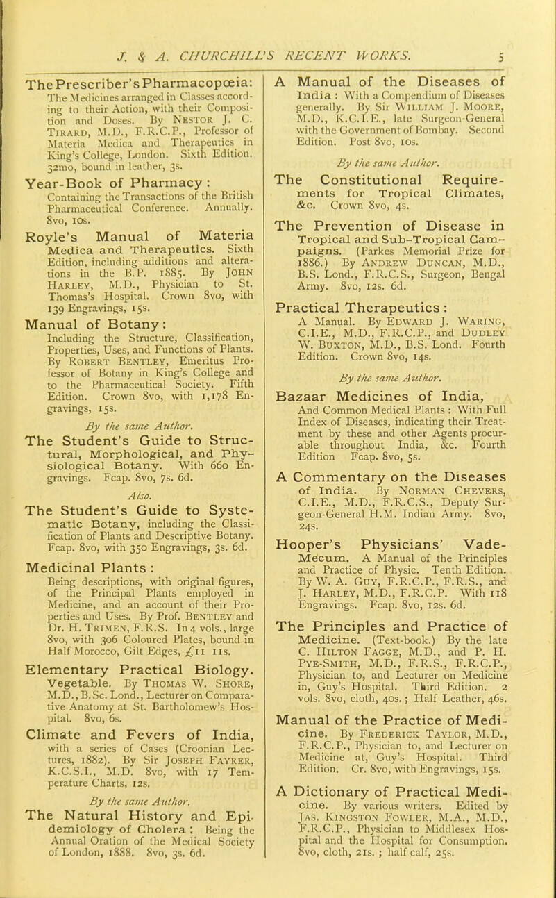 The Prescriber's PharmacopcEia: The Medicines arranged in Classes accord- ing to their Action, with their Composi- tion and Doses. By Nestor J. C. TiRARD, M.D., F.R.C.P., Professor of Materia Medica and Therapeutics in King's College, London. Sixth Edition. 32mo, bound in leather, 3s. Year-Book of Pharmacy : Containing the Transactions of the British Pharmaceutical Conference. Annually. 8vo, los. Royle's Manual of Materia Medica and Therapeutics. Sixth Edition, including additions and altera- tions in the E.P. 1S85. By John Harley, M.D., Physician to St. Thomas's Hospital. Crown 8vo, with 139 Engravings, 15s. Manual of Botany: Including the Structure, Classification, Properties, Uses, and Functions of Plants. By Robert Bentley, Emeritus Pro- fessor of Botany in King's College and to the Pharmaceutical Society. Fifth Edition. Crown Svo, with 1,178 En- gravings, 155. By the same Author. The Student's Guide to Struc- tural, Morphological, and Phy- siological Botany. With 660 En- gravings. Fcap. 8vo, 7s. 6d. Also. The Student's Guide to Syste- matic Botany, including the Classi- fication of Plants and Descriptive Botany. Fcap. Svo, with 350 Engravings, 3s. 6d. Medicinal Plants : Being descriptions, with original figures, of the Principal Plants employed in Medicine, and an account of their Pro- perties and Uses. By Prof. Bentley and Dr. H. Trimen, F.R.S. In 4 vols., large Svo, with 306 Coloured Plates, bound in Half Morocco, Gilt Edges, £\\ lis. Elementary Practical Biology. Vegetable. By Thomas W. Shore, M.D., B.Sc. Lond., Lecturer on Compara- tive Anatomy at St. Bartholomew's Hos- pital. Svo, 6s. Climate and Fevers of India, with a series of Cases (Croonian Lec- tures, 1S82). By Sir Joseph Fayrer, K.C.S.I., M.D. Svo, with 17 Tem- perature Charts, I2s. By the same Author. The Natural History and Epi- demiology of Cholera ; Being the Annual Oration of the Medical Society of London, 1SS8. Svo, 3s. 6d. A Manual of the Diseases of India : With a Compendium of Diseases generally. By Sir William J. Moore, M.D., K.C.I.E., late Surgeon-General with the Government of Bombay. Second Edition. Post Svo, los. By the same Author. The Constitutional Require- ments for Tropical Climates, &c. Crown Svo, 4s. The Prevention of Disease in Tropical and Sub-Tropical Cam- paigns. (Parkes Memorial Prize for 1886.) By Andrew Duncan, M.D., B. S. Lond., F.R.C.S., Surgeon, Bengal Army. Svo, 12s. 6d. Practical Therapeutics : A Manual. By Edward J. Waring, CLE., M.D., F.R.C.P., and Dudley W. Buxton, M.D., B.S. Lond. Fourth Edition. Crown Svo, 14s. By the same Author. Bazaar Medicines of India, And Common Medical Plants : With Full Index of Diseases, indicating their Treat- ment by these and other Agents procur- able throughout India, &c. Fourth Edition Fcap. Svo, 5s. A Commentary on the Diseases of India. By Norman Chevers, CLE., M.D., F.R.C.S., Deputy Sur- geon-General H.M. Indian Army. Svo, 24s. Hooper's Physicians' Vade- Mecum. A Manual of the Principles and Practice of Physic. Tenth Edition. By W. A. Guy, F.R.C.P., F.R.S., and J. Harley, M.D., F.R.C.P. With iiS Engravings. Fcap. Svo, 12s. 6d. The Principles and Practice of Medicine. (Text-book.) By the late C. Hilton Pagge, M.D., and P. H. Pye-Smith, M.D., F.R.S., F.R.C.P., Physician to, and Lecturer on Medicine in, Guy's Hospital. Third Edition. 2 vols. Svo, cloth, 40S.; Half Leather, 46s. Manual of the Practice of Medi- cine. By Frederick Taylor, M.D., F.R.C.P., Physician to, and Lecturer on Medicine at, Guy's Hospital. Third Edition. Cr. Svo, with Engravings, 15s. A Dictionary of Practical Medi- cine. By various writers. Edited by Jy\s. Kingston Fowler, M.A., M.D., F.R.C.P., Physician to Middlesex Hos- pital and the Hospital for Consumption. Svo, cloth, 21S. ; half calf, 25s.