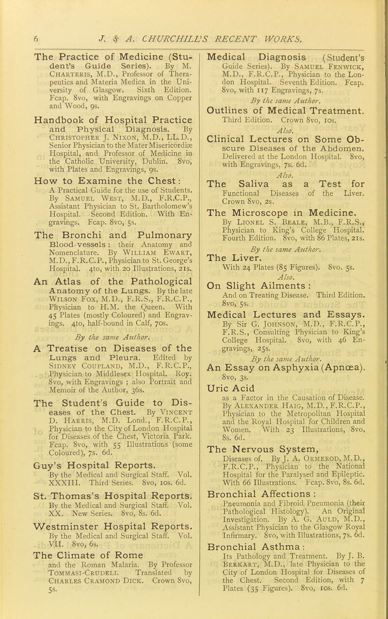 The Practice of Medicine (Stu- dent's Guide Series). By M. Charteris, M.D., Professor of Thera- peutics and Materia Medica in the Uni- versity of Glasgow. Sixth Edition. Fcap. 8vo, with Engravings on Copper and Wood, gs. Handbook of Hospital Practice and Physical Diagnosis. By Christopher J. Nixon, M.D., LL.D., Senior Physician to the Mater Misericordize Hospital, and Professor of Medicine in the Catholic University, Dublin. 8vo, with Plates and Engravings, gs. How to Examine the Chest: A Practical Guide for the use of Students. By Samuel West, M.D., F.R.C.P., Assistant Physician to St. Bartholomew's Hospital. Second Edition. With En- gravings. Fcap. 8vo, 5s. The Bronchi and Pulmonary Blood-vessels ; their Anatomy and Nomenclature. By William Evvart, M.D., F.R.CP., Physician to St. George's Hospital. 4to, with 20 Illustrations, 21s. An Atlas of the Pathological Anatomy of the Lungs. By the late Wilson Fox, M.D., F.R.S., F.R.C.P., Physician to H.M. the Queen. With 45 Plates (mostly Coloured) and Engrav- ings. 4to, half-bound in Calf, 70s. By the same Author. A Treatise on Diseases of the Lungs and Pleura. Edited by Sidney Coupland, M.D., F.R.C.P., Physician to Middlesex Hospital. Roy. 8vo, with Engravings ; also Portrait and Memoir of the Author, 36s. The Student's Guide to Dis- eases of the Chest. By Vincent D. Harris, M.D. Lond., F.R.C.P., Physician to the City of London Hospital for Diseases of the Chest, Victoria Park. Fcap. 8vo, with 55 Illustrations (some Coloured), 7s. 6d. Guy's Hospital Reports. By the Medical and Surgical Staff. Vol. XXXIII. Third Series. 8vo, los. 6d. St. Thomas's Hospital Reports. By the Medical and Surgical Staff. Vol. XX. New Series. 8vo, 8s. 6d. Westminster Hospital Reports. By the Medical and Surgical Staff. Vol. VII. 8vo, 6s. The Climate of Rome and the Roman Malaria. By Professor Tommasi-Crudeli. Translated by Charles Cr.\mond Dick. Crown 8vo, Ss. Medical Diagnosis (Student's Guide Series). By Samuel Fenwick, M.D., F.R.C.P., Physician to the Lon- don Hospital. Seventh Edition. Fcap. 8vo, with 117 Engravings, 7s, By the same Atithor. Outlines of Medical Treatment. Third Edition. Crown 8vo, los. Also. Clinical Lectures on Some Ob- ' scure Diseases of the Abdomen. Delivered at the London Hospital. Svo, with Engravings, 7s. 6d. Aiso. The Saliva as a Test for Functional Diseases of the Liver. Crown 8vo, 2s. The Microscope in Medicine. By Lionel S. Beale, M.B., F.R.S., Physician to King's College Hospital. Fourth Edition. Svo, with 86 Plates, 21s. By the same Author. The Liver. With 24 Plates (85 Figures). Svo. 5s. Also. On Slight Ailments : And on Treating Disease. Third Edition. Svo, 5s. Medical Lectures and Essays. By Sir G. Johnson, M.D., F.R.C.P., F.R.S., Consulting Physician to King's College Hospital. Svo, with 46 En- gravings, 25s. By the same Author. An Essay on Asphyxia (Apnoea). Svo, 3$. Uric Acid as a Factor in the Causation of Disease. By Alexander Haig, M.D., F.R.C.P., Physician to the Metropolitan Hospital and the Royal Hospital for Children and Women. With 23 Illustrations, Svo, 8s. 6d. The Nervous System, Diseases of. By J. A. Ormerod, M.D., F.R.CP., Physician to the National Hospital for the Paralysed and Epileptic. With 66 Illustrations. Fcap. Svo, Ss. 6d. Bronchial Affections : Pneumonia and Fibroid Pneumonia (their Pathological Histology). An Original Investigation. By A. G. Auld, M.D., Assistant Physician to the Glasgow Royal Infirmary. Svo, with Illustrations, 7s. 6d. Bronchial Asthma: Its Pathology and Treatment. By J. B. Berkart, M.D., late Physician to the City of London Hospital for Diseases of the Chest. Second Edition, with 7 Plates (35 Figures). Svo, lOS. 6d.