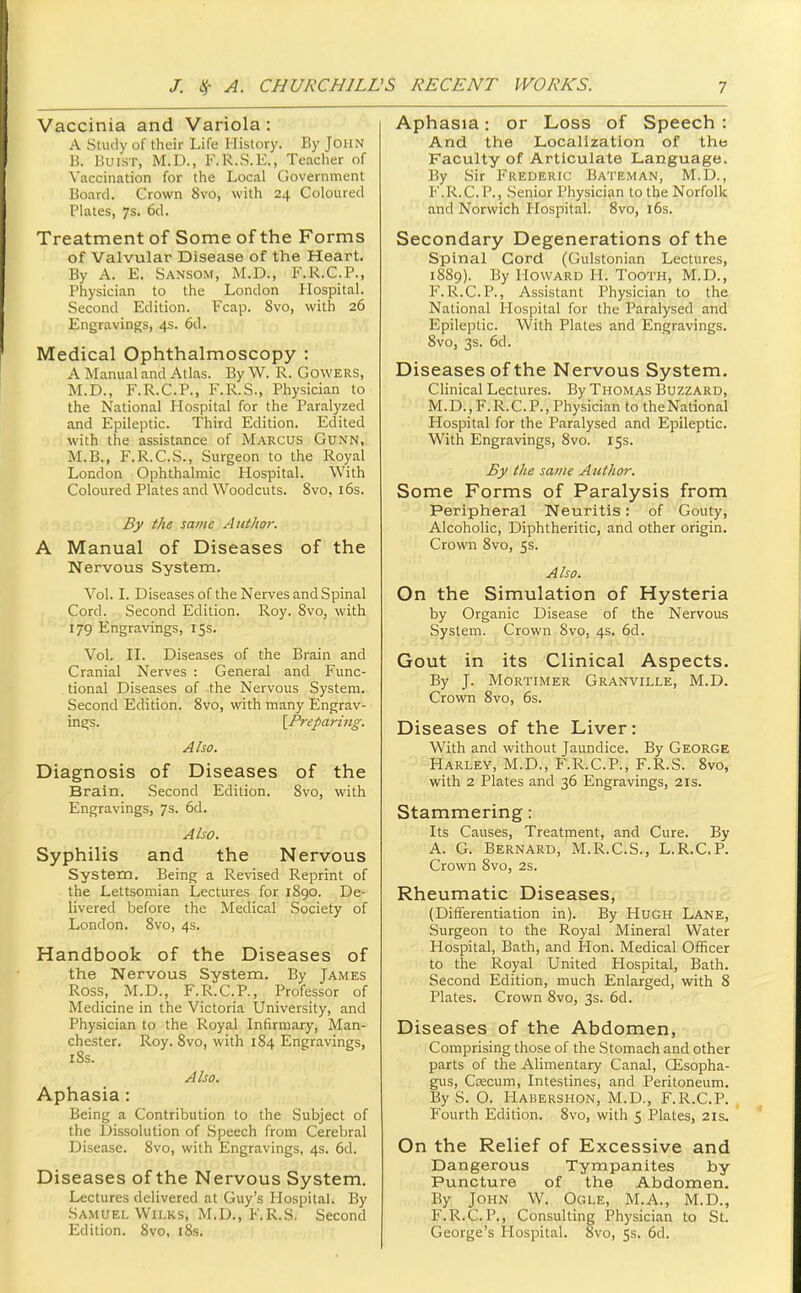 Vaccinia and Variola: A Study of their Life History. By JOHN B. Buisr, M.D., F.R.S.E., Teacher of Vaccination for the Local Government Board. Crown 8vo, with 24 Coloured Plates, 7s. 6d. Treatment of Some of the Forms of Valvular Disease of the Heart. By A. E. Sanso.m, M.D., F.K.C.P., Physician to the London Hospital. Second Edition. Fcap. 8vo, with 26 Engravings, 4s. 6d. Medical Ophthalmoscopy : A Manual and Atlas. By W. R. GowERS, M.D., F.R.C.P., F.R.S., Physician to the National Hospital for the Paralyzed and Epileptic. Third Edition. Edited with the assistance of Marcus Gunn, M.B., F.R.C.S., Surgeon to the Royal London Ophthalmic Hospital. With Coloured Plates and Woodcuts. 8vo, i6s. By the same Author. A Manual of Diseases of the Nervous System. Vol. L Diseases of the Nerves and Spinal Cord. Second Edition. Roy. 8vo, with 179 Engravings, 15s. Vol. IL Diseases of the Brain and Cranial Nerves : General and Func- tional Diseases of the Nervous System. Second Edition. 8vo, with many Engrav- ings. \Preparing. Also. Diagnosis of Diseases of the Brain. Second Edition. 8vo, with Engravings, 7s. 6d. Also. Syphilis and the Nervous System. Being a Revised Reprint of the Lettsomian Lectures for 1890. De- livered before the Medical Society of London. 8vo, 4s. Handbook of the Diseases of the Nervous System. By James Ross, M.D., F.R.C.P., Professor of Medicine in the Victoria University, and Physician to the Royal Infirmary, Man- chester. Roy. 8vo, with 184 Engravings, iSs. Also. Aphasia : Being a Contribution to the Subject of the Dissolution of Speech from Cerebral Disease. 8vo, with Engravings, 4s. 6d. Diseases of the Nervous System. Lectures delivered at Guy's Hospital. By Samuel Wii.KS, M.D., F.R.S. Second Edition. 8vo, i8s. Aphasia: or Loss of Speech : And the Localization of the Faculty of Articulate Language. By Sir Frederic Bateman, M.D. , F.R.C.P., Senior Physician to the Norfolk and Norwich Plospital. 8vo, 16s. Secondary Degenerations of the Spinal Cord (Gulstonian Lectures, 18S9). By Howard H. Tooth, M.D., F. R.C.P., Assistant Physician to the National Hospital for the Paralysed and Epileptic. With Plates and Engravings. 8vo, 3s. 6d. Diseases of the Nervous System. Clinical Lectures. By Thomas Buzzard, M.D.,F.R.C.P., Physician to theNational Hospital for the Paralysed and Epileptic. With Engravings, 8vo. 15s. By the same Author. Some Forms of Paralysis from Peripheral Neuritis: of Gouty, Alcoholic, Diphtheritic, and other origin. Crown 8vo, 5s. Also. On the Simulation of Hysteria by Organic Disease of the Nervous System. Crown 8vo, 4s. 6d. Gout in its Clinical Aspects. By J. Mortimer Granville, M.D. Crown 8vo, 6s. Diseases of the Liver: With and without Jaundice. By George Harley, M.D., F.R.C.P., F.R.S. 8vo, with 2 Plates and 36 Engravings, 2is. Stammering: Its Causes, Treatment, and Cure. By A. G. Bernard, M.R.C.S., L.R.C.P. Crown 8vo, 2s. Rheumatic Diseases, (Differentiation in). By Hugh Lane, Surgeon to the Royal Mineral Water Hospital, Bath, and Hon. Medical Officer to the Royal United Hospital, Bath. Second Edition, much Enlarged, with 8 Plates. Crown 8vo, 3s. 6d. Diseases of the Abdomen, Comprising those of the Stomach and other parts of the Alimentary Canal, CEsopha- gus, Csecum, Intestines, and Peritoneum. By S. O. Hakershon, M.D., F.R.C.P. Fourth Edition. 8vo, with 5 Plates, 21s. On the Relief of Excessive and Dangerous Tympanites by Puncture of the Abdomen. By John W. Ogle, M.A., M.D., F.R.C.P., Consulting Physician to St. George's Hospital. 8vo, Ss. 6d.