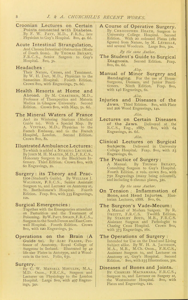 Croonian Lectures on Certain Points connected with Diabetes. By F. W. Pavy, M.D., F.R.S., lale Physician to Guy's Hospital. 8vo, 4s. 6d. Acute Intestinal Strangulation, And Chronic Intestinal Obstruction (Mode of Death from). By Thomas Bryant, F.R.C.S., Senior Surgeon to Guy's Hospital. 8vo, 3s. Headaches : Their Nature, Causes, and Treatment. By W. PI. Day, M.D., Physician to the Samaritan Hospital. Fourth Edition. Crown 8vo, with Engravings, 7s. 6d. Health Resorts at Home and Abroad. By M. Charteris, M.D., Professor of Therapeutics and Materia Medica in Glasgow University. Second Edition. Crown 8vo, with Map, 5s. 6d. The Mineral Waters of France And its Wintering Stations (Medical Guide to). With a Special Map. By A. Vintras, M.D., Physician to the French Embassy, and to the French Hospital, London. Second Edition. Crown 8vo, 8s. Illustrated Ambulance Lectures: To which is added a Nursing Lecture. ByJoHNM. H. Martin,M.D.,F.R.C.S., Honorary Surgeon to the Blackburn In- firmary. Third Edition. Crown 8vo, with 60 Engravings, 2s. Surgery: its Theory and Prac- tice (Student's Guide). By William J. Walsham, F.R.C.S., Senior Assistant Surgeon to, and Lecturer on Anatomy at, St. Bartholomew's Hospital. Fourth Edition. Fcap. 8vo, with 335 Engravings, I2S. Surgical Emergencies : Together with the Emergencies attendant on Parturition and the Treatment of Poisoning. ByW.PAULSwain,F.R.C.S., Surgeon to the South Devon and East Corn- wall Hospital. Fourth Edition. Crown 8vo, with 120 Engravings, Ss. Operations on the Brain (A Guide to). By Alec Eraser, Pro- fessor of Anatomy, Royal College of Surgeons in Ireland. Illustrated by 42 life-size Plates in Autotype, and 2 Wood- cuts in the text. Folio, 63s. Surgery. By C. W. Mansell Moullin, M.A., M.D. Oxon., F.R.C.S., Surgeon and Lecturer on Physiology to the London Hospital. Large 8vo, with 497 Engrav- ings, 34s. A Course of Operative Surgery. By Christopher Heath, Surgeon to University College Hospital. Second Edition. With 20 coloured Plates (180 figures) from Nature, by M. LfiVEiLLfi, and several Woodcuts. Large 8vo, 30s. By the same AtUhor. The Student's Guide to Surgical Diagnosis. Second Edition. Fcap. 8vo, 6s. 6d. Also. Manual of Minor Surgery and Bandaging. For the use of House- Surgeons, Dressers, and Junior Practi- tioners. Ninth Edition. Fcap. 8vo, with 146 Engravings, 6s. Also. Injuries and Diseases of the Jaws. Third Edition. 8vo, with Plate and 206 Wood Engravings, 14s. Also. Lectures on Certain Diseases of the Jaws. Delivered at the R.C.S., Eng., 1887. 8vo, with 64 Engravings, 2s. 6d. Also. Clinical Lectures on Surgical Subjects. Delivered in University College Hospital. Fcap. 8vo, with 23 Engravings, 6s. The Practice of Surgery: A Manual. By Thomas Bryant, Consulting Surgeon to Guy's Hospital. Fourth Edition. 2 vols, crown 8vo, with 750 Engravings (many being coloured), and including 6 chromo plates, 32s. By the same AtUhor. On Tension j Inflammation of Bone, and Head Injuries. Hun- terian Lectures, 1888. 8vo, 6s. The Surgeon's Vade-Mecum: A Manual of Modern Surgery. By R. Druitt, F.R.C.S. Twelfth Edition. By Stanley Boyd, M.B., F.R.C.S. Assistant Surgeon and Pathologist to Charing Cross Hospital. Crown 8vo, with 373 Engravings, i6s. The Operations of Surgery : Intended for Use on the Dead and Living Subject alike. By W. H. A. Jacobson, M.A., M.B., M.Ch. Oxon., F.R.C.S., Assistant Surgeon to, and Lecturer on Anatomy at, Guy's Hospital. Second Edition. 8vo, with 235 Illustrations, 30s. Diseases of Bones and Joints. By Charles Macnamara, F.R.C.S., Surgeon to, and Lecturer on Surgery at, the Westminster Hospital. 8vo, with Plates and Engravings, 12s.