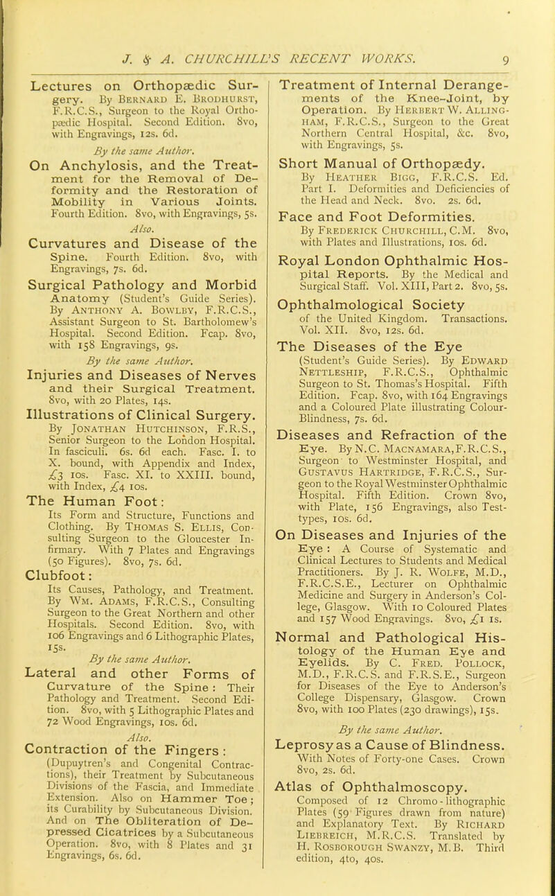 Lectures on Orthopaedic Sur- gery. By Bernard E. Brouhurst, F.R.C.S., Surgeon to the Royal Ortho- pa'dic Hospital. Second Edition. Svo, with Engravings, 12s. 6d. By the same A ttthor. On Anchylosis, and the Treat- ment for the Removal of De- formity and the Restoration of Mobility in Various Joints. Fourth Edition. Svo, with Engravings, 5s. Also. Curvatures and Disease of the Spine. Fourth Edition. Svo, with Engravings, 7s. 6d. Surgical Pathology and Morbid Anatomy (Student's Guide Series). By Anthony A. Bowlby, F.R.C.S., Assistant Surgeon to St. Bartholomew's Hospital. Second Edition. Fcap. Svo, with 15S Engravings, 9s. By the same Author. Injuries and Diseases of Nerves and their Surgical Treatment. Svo, with 20 Plates, 14s. Illustrations of Clinical Surgery. By Jonathan Hutchinson, F.R.S., Senior Surgeon to the London Hospital. In fasciculi. 6s. 6d each. Fasc. I. to X. bound, with Appendix and Index, £Z los. Fasc. XI. to XXIII. bound, with Index, los. The Human Foot: Its Form and Structure, Functions and Clothing. By Thomas S. Ellis, Con- sulting Surgeon to the Gloucester In- firmary. With 7 Plates and Engravings (50 Figures). Svo, 7s. 6d. Clubfoot: Its Causes, Pathology, and Treatment. By Wm. Adams, F.R.C.S., Consulting Surgeon to the Great Northern and other Hospitals. Second Edition. Svo, with 106 Engravings and 6 Lithographic Plates, 15s. By the sa7ne Author. Lateral and other Forms of Curvature of the Spine : Their Pathology and Treatment. Second Edi- tion. Svo, with 5 Lithographic Plates and 72 Wood Engravings, los. 6d. Also. Contraction of the Fingers : (Dupuytren's and Congenital Contrac- tions), their Treatment by Subcutaneous Divisions of the Fascia, and Immediate Extension. Also on Hammer Toe; its Curability by Subcutaneous Division. And on The Obliteration of De- pressed Cicatrices by a Subcutaneous Operation. Svo, with S Plates and 31 Engravings, 6s. 6d. Treatment of Internal Derange- ments of the Knee-joint, by Operation. By Herisert W. Alling- iiAM, F.R.C.S., Surgeon to the Great Northern Central Hospital, &c. Svo, with Engravings, 5s. Short Manual of Orthopaedy. By Heather Bigg, F.R.C.S. Ed. Part I. Deformities and Deficiencies of the Head and Neck. Svo. 2s. 6d. Face and Foot Deformities. By Frederick Churchill, CM. Svo, with Plates and Illustrations, los. 6d. Royal London Ophthalmic Hos- pital Reports. By the Medical and Surgical Staff. Vol. XIII, Part 2. Svo, 5s. Ophthalmological Society of the United Kingdom. Transactions. Vol. XII. Svo, I2s. 6d. The Diseases of the Eye (Student's Guide Series). By Edward Nettleship, F.R.C.S., Ophthalmic Surgeon to St. Thomas's Hospital. Fifth Edition. Fcap. Svo, with 164 Engravings and a Coloured Plate illustrating Colour- Blindness, 7s. 6d. Diseases and Refraction of the Eye. By N.C. Macnamara,F.R.C.S., Surgeon to Westminster Hospital, and Gustavus Hartridge, F.R.C.S., Sur- geon to the Royal Westminster Ophthalmic Hospital. Fifth Edition. Crown Svo, with Plate, 156 Engravings, also Test- types, I OS. 6d. On Diseases and Injuries of the Eye ; A Course of Systematic and Clinical Lectures to Students and Medical Practitioners. By J. R. Wolfe, M.D., F.R.C.S.E., Lecturer on Oplithalmic Medicine and Surgery in Anderson's Col- lege, Glasgow. With 10 Coloured Plates and 157 Wood Engravings. Svo, is. Normal and Pathological His- tology of the Human Eye and Eyelids. By C. Fred. Pollock, M.D., F.R.C.S. and F.R.S.E., Surgeon for Diseases of the Eye to Anderson's College Dispensary, Glasgow. Crown Svo, with 100 Plates (230 drawings), 153. By the same Author. Leprosy as a Cause of Blindness. With Notes of Forty-one Cases. Crown Svo, 2s. 6d. Atlas of Ophthalmoscopy. Composed of 12 Chromo - lithographic Plates (59 Figures drawn from nature) and Explanatory Text. By Richard Liebreich, M.R.C.S. Translated by H. Rosborough Swanzy, M.B. Third edition, 4to, 40s.