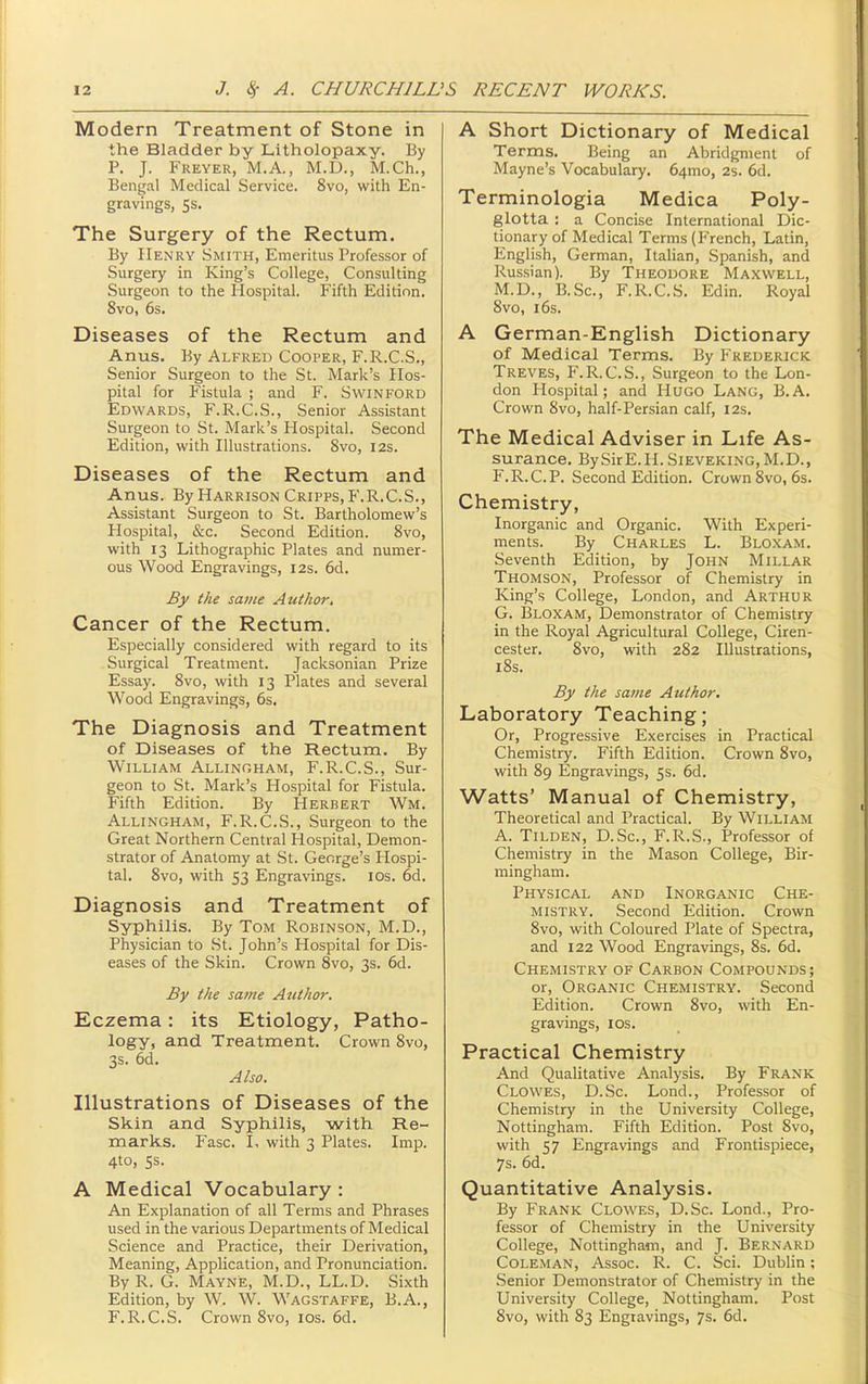 Modern Treatment of Stone in the Bladder by Litholopaxy. By P. J. Freyer, M.A., M.D., M.Ch., Bengal Medical Service. 8vo, with En- gravings, 5s. The Surgery of the Rectum. By Henry Smith, Emeritus Professor of Surgery in King's College, Consulting Surgeon to the Hospital. Fifth Edition. 8vo, 6s. Diseases of the Rectum and Anus. By Alfred Cooper, F.R.C.S., Senior Surgeon to the St. Mark's Hos- pital for Fistula ; and F. SwiNFORD Edwards, F.R.C.S., Senior Assistant Surgeon to St. Mark's Hospital. Second Edition, with Illustrations. 8vo, 12s. Diseases of the Rectum and Anus. By Harrison Cripps, P'.R.C.S., Assistant Surgeon to St. Bartholomew's Hospital, &c. Second Edition. 8vo, with 13 Lithographic Plates and numer- ous Wood Engravings, 12s. 6d. By the same Author. Cancer of the Rectum. Especially considered with regard to its Surgical Treatment. Jacksonian Prize Essay. 8vo, with 13 Plates and several Wood Engravings, 6s. The Diagnosis and Treatment of Diseases of the Rectum. By William Allingham, F.R.C.S., Sur- geon to St. Mark's Hospital for Fistula. Fifth Edition. By Herbert Wm. Allingham, F.R.C.S., Surgeon to the Great Northern Central Hospital, Demon- strator of Anatomy at St. George's Hospi- tal, 8vo, with 53 Engravings, ids. 6d. Diagnosis and Treatment of Syphilis. By Tom Robinson, M.D., Physician to St. John's Hospital for Dis- eases of the Skin. Crown Svo, 3s. 6d. By the same Author. Eczema: its Etiology, Patho- logy, and Treatment. Crown Svo, 3s. 6d. Also, Illustrations of Diseases of the Skin and Syphilis, with Re- marks. Fasc. I, with 3 Plates. Imp. 4to, 5s. A Medical Vocabulary : An Explanation of all Terms and Phrases used in the various Departments of Medical Science and Practice, their Derivation, Meaning, Application, and Pronunciation. ByR. G. Mayne, M.D., LL.D. Sixth Edition, by W. W. Wagstaffe, B.A., F.R.C.S. Crown Svo, los. 6d. A Short Dictionary of Medical Terms. Being an Abridgment of Mayne's Vocabulary. 64mo, 2s. 6d. Terminologia Medica Poly- glotta : a Concise International Dic- tionary of Medical Terms (French, Latin, English, German, Italian, Spanish, and Russian). By Theodore Maxwell, M.D., B.Sc, F.R.C.S. Edin. Royal Svo, i6s. A German-English Dictionary of Medical Terms. By Frederick Treves, F.R.C.S., Surgeon to the Lon- don Hospital; and Hugo Lang, B.A. Crown Svo, half-Persian calf, 12s. The Medical Adviser in Life As- surance, By Sir E. 11. Sieveking, M.D., F. R.C.P, Second Edition. Crown Svo, 6s. Chemistry, Inorganic and Organic. With Experi- ments. By Charles L. Bloxam. Seventh Edition, by John Millar Thomson, Professor of Chemistry in King's College, London, and Arthur G. IBloxam, Demonstrator of Chemistry in the Royal Agricultural College, Ciren- cester. Svo, with 282 Illustrations, i8s. By the same Author, Laboratory Teaching; Or, Progressive Exercises in Practical Chemistry. Fifth Edition. Crown Svo, with 89 Engravings, 5s. 6d. Watts' Manual of Chemistry, Theoretical and Practical. By William A. Tilden, D.Sc, F.R.S., Professor of Chemistry in the Mason College, Bir- mingham. Physical and Inorganic Che- mistry. Second Edition. Crown Svo, with Coloured Plate of Spectra, and 122 Wood Engravings, Ss. 6d. Chemistry of Carbon Compounds ; or. Organic Chemistry. Second Edition. Crown Svo, with En- gravings, ICS. Practical Chemistry And Qualitative Analysis. By Frank Clowes, D.Sc. Lond., Professor of Chemistry in the University College, Nottingham. Fifth Edition. Post Svo, with 57 Engravings and Frontispiece, 7s. 6d. Quantitative Analysis. By Frank Clowes, D.Sc. Lond., Pro- fessor of Chemistry in the University College, Nottingham, and J. Bernard Coleman, Assoc. R. C. Sci. Dublin; Senior Demonstrator of Chemistry in the University College, Nottingham. Post Svo, with S3 Engravings, 7s. 6d.
