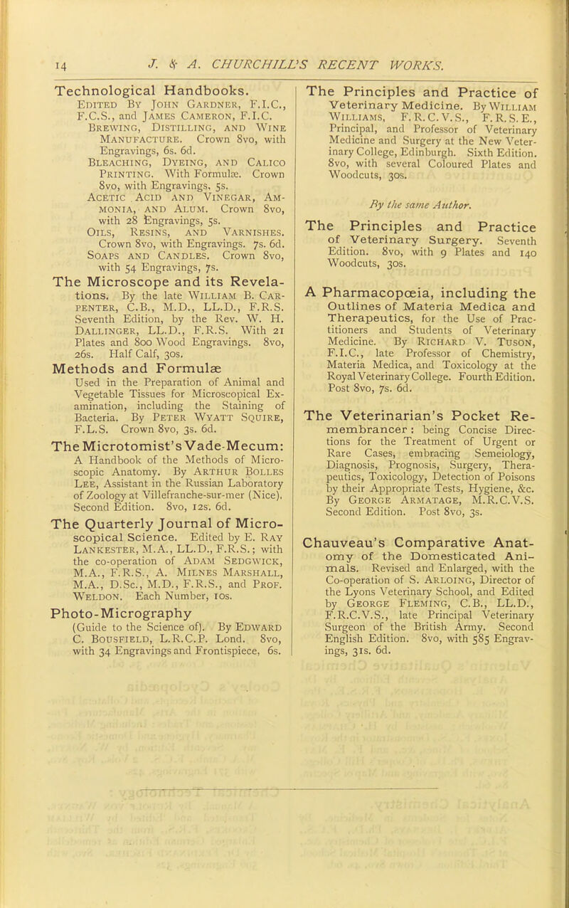Technological Handbooks. Edited By John Gardner, F.I.C., F.C.S., and James Cameron, F.I.C. Brewing, Distilling, and Wine Manufacture. Crown 8vo, with Engravings, 6s. 6d. Bleaching, Dyeing, and Calico Printing. With Formula;. Crown 8vo, with Engravings, 5s. Acetic Acid and Vinegar, Am- monia, and Alum. Crown 8vo, with 28 £ngravings, 5s. Oils, Resins, and Varnishes. Crown 8vo, with Engravings. 7s. 6d. Soaps and Candles. Crown 8vo, with 54 Engravings, 7s. The Microscope and its Revela- tions. By the kte William B. Car- penter, C.B., M.D., LL.D., F.R.S. Seventh Edition, by the Rev. W. H. Dallinger, LL.D., F.R.S. With 21 Plates and 800 Wood Engravings. 8vo, 26s. Plalf Calf, 30s. Methods and Formulae Used in the Preparation of Animal and Vegetable Tissues for Microscopical Ex- amination, including the .Staining of Bacteria. By Peter Wyatt Squire, F.L.S. Crown 8vo, 3s. 6d. TheMicrotomist's Vade-Mecum: A Handbook of the Methods of Micro- scopic Anatomy. By Arthur Bolles Lee, Assistant in the Russian Laboratory of Zoology at Villefranche-sur-mer (Nice). Second Edition. 8vo, 12s. 6d. The Quarterly Journal of Micro- scopical Science. Edited by E. Ray Lankester, M.A., LL.D., F.R.S.; with the co-operation of Adam Sedgwick, M.A., F.R.S., A. Milnes Marshall, M.A., D.Sc, M.D., F.R.S., and Prof. Weldon. Each Number, los. Photo-Micrography (Guide to the Science of). By Edward C. BousFiELD, L.R.C.P. Lond. 8vo, with 34 Engravings and Frontispiece, 6s. The Principles and Practice of Veterinary Medicine. By William Williams, F.R.C.V.S., F.R..S. E., Principal, and Professor of Veterinary Medicine and Surgery at the New Veter- inary College, Edinburgh. Sixth Edition. 8vo, with several Coloured Plates and Woodcuts, 30S. By the same Author. The Principles and Practice of Veterinary Surgery. Seventh Edition. 8vo, with 9 Plates and 140 Woodcuts, 30S. A Pharmacopoeia, including the Outlines of Materia Medica and Therapeutics, for the Use of Prac- titioners and Students of Veterinary Medicine. By Richard V. Tuson, F.LC, late Professor of Chemistry, Materia Medica, and Toxicology at the Royal Veterinary College. Fourth Edition. Post 8vo, 7$. 6d. The Veterinarian's Pocket Re- membrancer : being Concise Direc- tions for the Treatment of Urgent or Rare Cases, embracing Semeiology, Diagnosis, Prognosis, Surgery, Thera- peutics, Toxicology, Detection of Poisons by their Appropriate Tests, Hygiene, &c. By George Armatage, M.R.C.V.S. Second Edition. Post 8vo, 3s. Chauveau's Comparative Anat- omy of the Domesticated Ani- mals. Revised and Enlarged, with the Co-operation of S. Arloing, Director of the Lyons Veterinary School, and Edited by George Fleming, C.B., LL.D., F.R.C.V.S., late Principal Veterinary Surgeon of the British Army. Second English Edition. 8vo, with 585 Engrav- ings, 3IS. 6d.