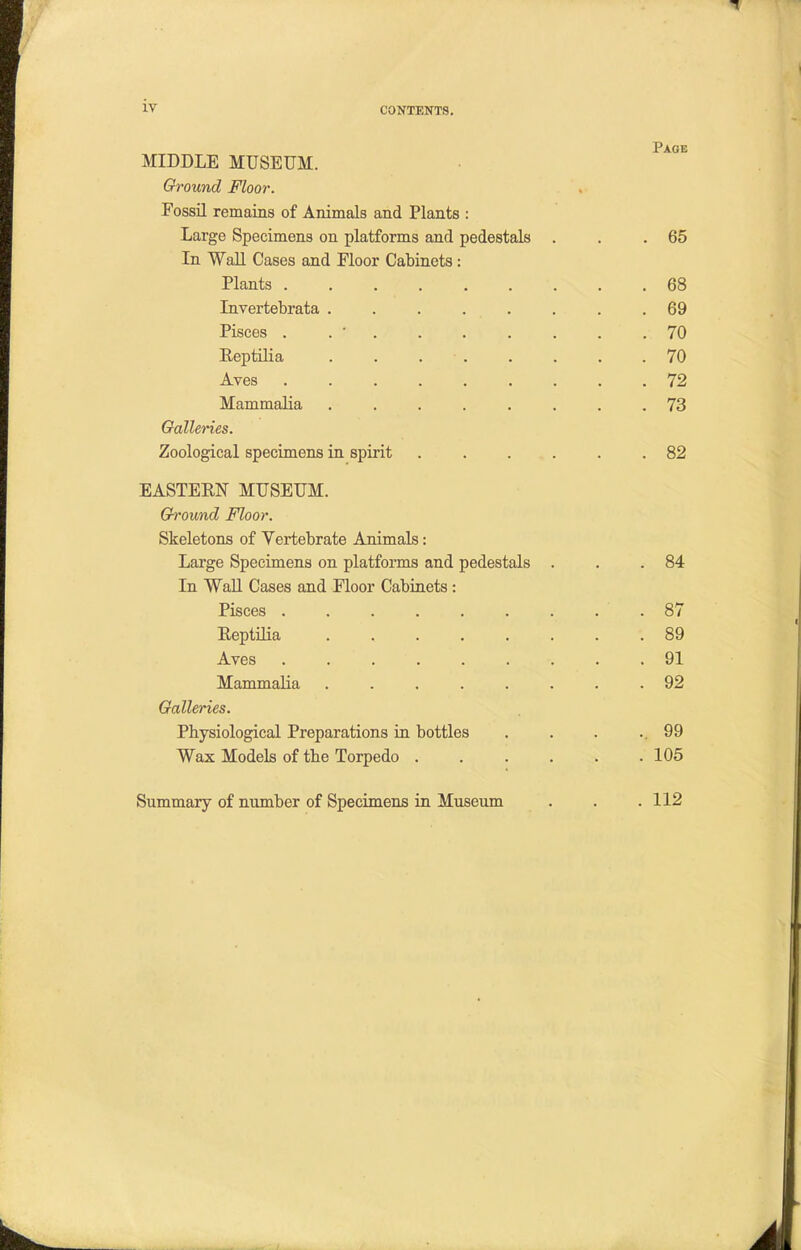 IV MIDDLE MUSEUM. Ground Floor. Fossil remains of Animals and Plants : Large Specimens on platforms and pedestals . . .65 In Wall Cases and Floor Cabinets : Plants ......... 68 Invertebrata ........ 69 Pisces . . ' . . . . . .70 Reptilia ........ 70 Aves ......... 72 Mammalia ........ 73 Galleries. Zoological specimens in spirit ...... 82 EASTERN MUSEUM. Ground Floor. Skeletons of Vertebrate Animals: Large Specimens on platforms and pedestals . . .84 In Wall Cases and Floor Cabinets : Pisces ......... 87 Reptilia ........ 89 Aves ......... 91 Mammalia ........ 92 Galleries. Physiological Preparations in bottles . . . . 99 Wax Models of the Torpedo . . . . . .105 Summary of number of Specimens in Museum . . .112