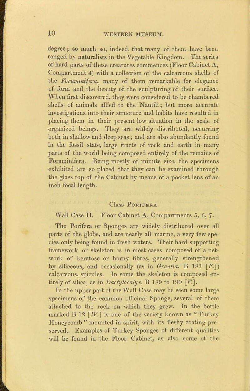 degree; so much so, indeed, that many of them have been ranged by naturalists in the Vegetable Kingdom. The series of hard parts of these creatures commences (Floor Cabinet A, Compartment 4) with a collection of the calcareous shells of the Foraminifera, many of them remarkable for elegance of form and the beauty of the sculpturing of their surface. When first discovered, they were considered to be chambered shells of animals allied to the Nautili; but more accurate investigations into their structure and habits have resulted in placing them in their present low situation in the scale of organized beings. They are widely distributed, occurring both in shallow and deep seas ; and are also abundantly found in the fossil state, large tracts of rock and earth in many parts of the world being composed entirely of the remains of Foraminifera. Being mostly of minute size, the specimens exhibited are so placed that they can be examined through the glass top of the Cabinet by means of a pocket lens of an inch focal length. Class Porifera. Wall Case II. Floor Cabinet A, Compartments 5, 6, 7- The Porifera or Sponges are widely distributed over all parts of the globe, and are nearly all marine, a very few spe- cies only being found in fresh waters. Their hard supporting framework or skeleton is in most cases composed of a net- work of keratose or horny fibres, generally strengthened by siliceous, and occasionally (as in Grantia, B 183 [-F.]) calcareous, spicules. In some the skeleton is composed en- tirely of silica, as in Dactylocalyx, B 189 to 190 [E.]. In the upper part of the Wall Case may be seen some large specimens of the common officinal Sponge, several of them attached to the rock on which they grew. In the bottle marked B 12 [ W'.] is one of the variety known as tc Turkey Honeycomb” mounted in spirit, with its fleshy coating pre- served. Examples of Turkey Sponges of different qualities will be found in the Floor Cabinet, as also some of the