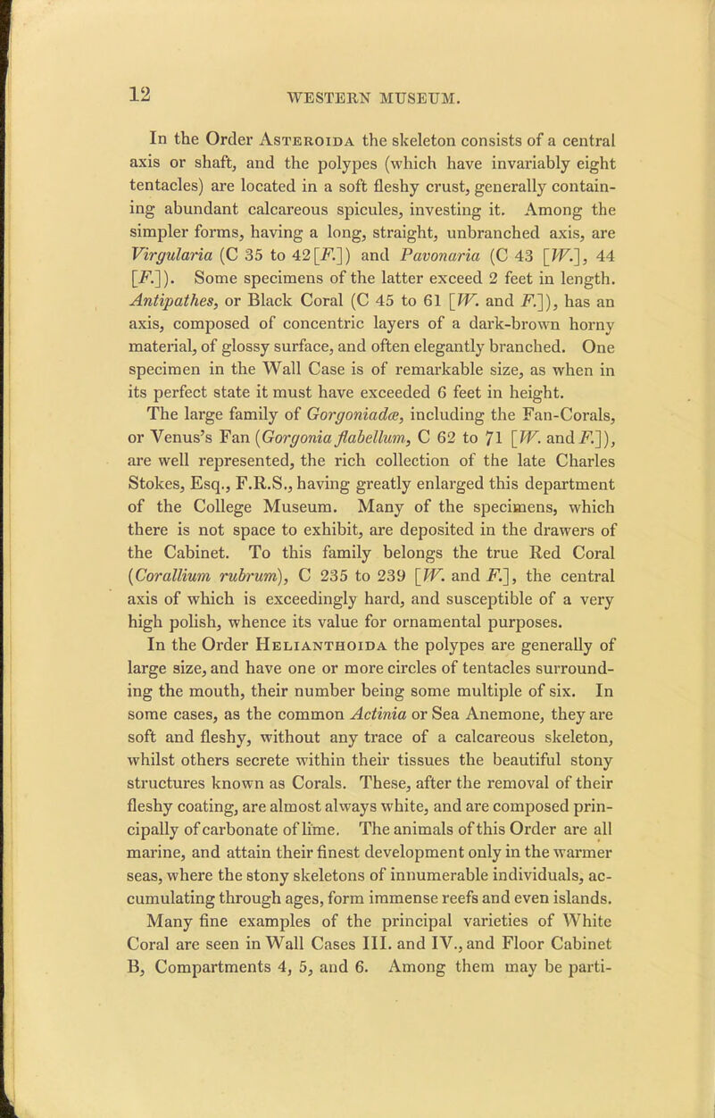 In the Order Asteroida the skeleton consists of a central axis or shaft, and the polypes (which have invariably eight tentacles) are located in a soft fleshy crust, generally contain- ing abundant calcareous spicules, investing it. Among the simpler forms, having a long, straight, unbranched axis, are Virgularia (C 35 to 42[F.]) and Pavonaria (C 43 [W.], 44 [F.]). Some specimens of the latter exceed 2 feet in length. Antipathes, or Black Coral (C 45 to 61 [TV. and F.]), has an axis, composed of concentric layers of a dark-brown horny material, of glossy surface, and often elegantly branched. One specimen in the Wall Case is of remarkable size, as when in its perfect state it must have exceeded 6 feet in height. The large family of Gorgoniadee, including the Fan-Corals, or Venus’s Fan (Gorgonia flabellum, C 62 to 71 [TV. andF.]), are well represented, the rich collection of the late Charles Stokes, Esq., F.R.S., having greatly enlarged this department of the College Museum. Many of the specimens, which there is not space to exhibit, are deposited in the drawers of the Cabinet. To this family belongs the true Red Coral (Corallium rubrum), C 235 to 239 [TV. and F.], the central axis of which is exceedingly hard, and susceptible of a very high polish, whence its value for ornamental purposes. In the Order Helianthoida the polypes are generally of large size, and have one or more circles of tentacles surround- ing the mouth, their number being some multiple of six. In some cases, as the common Actinia or Sea Anemone, they are soft and fleshy, without any trace of a calcareous skeleton, whilst others secrete within their tissues the beautiful stony structures known as Corals. These, after the removal of their fleshy coating, are almost always white, and are composed prin- cipally of carbonate of lime. The animals of this Order are all marine, and attain their finest development only in the warmer seas, where the stony skeletons of innumerable individuals, ac- cumulating through ages, form immense reefs and even islands. Many fine examples of the principal varieties of White Coral are seen in Wall Cases III. and IV., and Floor Cabinet B, Compartments 4, 5, and 6. Among them may be parti-