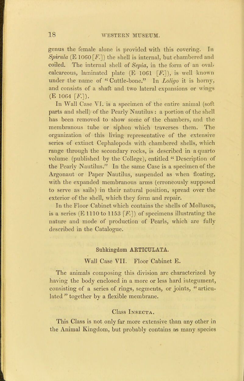 genus the female alone is provided with this covering. In Spirilla (E 1060 [F.]) the shell is internal, but chambered and coiled. The internal shell of Sepia, in the form of an oval? calcareous, laminated plate (E 1061 [F.]), is well known under the name of “ Cuttle-bone.” In Loligo it is horny, and consists of a shaft and two lateral expansions or wings (E 1064 [F.]). In Wall Case VI. is a specimen of the entire animal (soft parts and shell) of the Pearly Nautilus : a portion of the shell has been removed to show some of the chambers, and the membranous tube or siphon which traverses them. The organization of this living representative of the extensive series of extinct Cephalopods with chambered shells, which range through the secondary rocks, is described in a quarto volume (published by the College), entitled “ Description of the Pearly Nautilus.” In the same Case is a specimen of the Argonaut or Paper Nautilus, suspended as when floating, with the expanded membranous arms (erroneously supposed to serve as sails) in their natural position, spread over the exterior of the shell, which they form and repair. In the Floor Cabinet which contains the shells of Mollusca, is a series (E 1110 to 1153 [F.]) of specimens illustrating the nature and mode of production of Pearls, which are fully described in the Catalogue. Subkingdom ARTICULATA. Wall Case VII. Floor Cabinet E. The animals composing this division are characterized by having the body enclosed in a more or less hard integument, consisting of a series of rings, segments, or joints, “ articu- lated ” together by a flexible membrane. Class Insecta. This Class is not only far more extensive than any other in the Animal Kingdom, but probably contains as many species