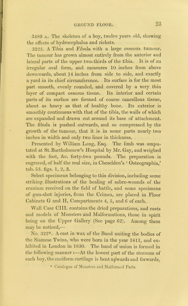 3489 A. The skeleton of a boy, twelve years old, showing the effects of hydrocephalus and rickets. 3223. A Tibia and Fibula with a large osseous tumour. The tumour has grown almost entirely from the anterior and lateral parts of the upper two-thirds of the tibia. It is of an irregular oval form, and measures 10 inches from above downwards, about 14 inches from side to side, and exactly a yard in its chief circumference. Its surface is for the most part smooth, evenly rounded, and covered by a very thin layer of compact osseous tissue. Its interior and certain parts of its surface are formed of coarse cancellous tissue, about as heavy as that of healthy bone. Its exterior is smoothly continuous with that of the tibia, the walls of which are expanded and drawn out around its base of attachment. The fibula is pushed outwards, and so compressed by the growth of the tumour, that it is in some parts nearly two inches in width and only two lines in thickness. Presented by William Long, Esq. The limb was ampu- tated at St. Bartholomew’s Hospital by Mr. Gay, and weighed with the foot, &c. forty-two pounds. The preparation is engraved, of half the real size, in Cheselden’s ‘ Osteographia,’ tab. 53. figs. 1, 2, 3. Select specimens belonging to this division, including some striking illustrations of the healing of sabre-wounds of the cranium received on the field of battle, and some specimens of gun-shot injuries, from the Crimea, are placed in Floor Cabinets G and H, Compartments 4, 5, and 6 of each. Wall Case CIII. contains the dried preparations, and casts and models of Monsters and Malformations, those in spirit being on the Upper Gallery (See page 62). Among them may be noticed,— No. 322*. A cast in wax of the Band uniting the bodies of the Siamese Twins, wdio were born in the year 1811, and ex- hibited in London in 1830. The band of union is formed in the following manner :—At the low7est part of the sternum of each boy, the ensiforrn cartilage is bent uphvards and forwards, * Catalogue of Monstors and Malformed Farts.