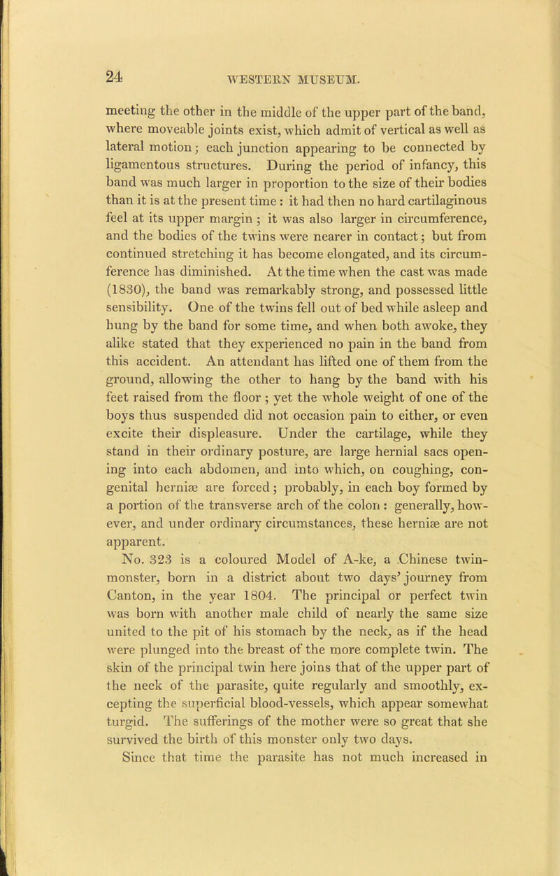 meeting the other in the middle of the upper part of the band, where moveable joints exist, which admit of vertical as well as lateral motion; each junction appearing to be connected by ligamentous structures. During the period of infancy, this band was much larger in proportion to the size of their bodies than it is at the present time : it had then no hard cartilaginous feel at its upper margin ; it was also larger in circumference, and the bodies of the twins were nearer in contact; but from continued stretching it has become elongated, and its circum- ference has diminished. At the time when the cast was made (1830), the band was remarkably strong, and possessed little sensibility. One of the twins fell out of bed while asleep and hung by the band for some time, and when both awoke, they alike stated that they experienced no pain in the band from this accident. An attendant has lifted one of them from the ground, allowing the other to hang by the band with his feet raised from the floor; yet the whole weight of one of the boys thus suspended did not occasion pain to either, or even excite their displeasure. Under the cartilage, while they stand in their ordinary posture, are large hernial sacs open- ing into each abdomen, and into which, on coughing, con- genital herniae are forced; probably, in each boy formed by a portion of the transverse arch of the colon : generally, how- ever, and under ordinary circumstances, these hernise are not apparent. No. 323 is a coloured Model of A-ke, a Chinese twin- monster, born in a district about two days* journey from Canton, in the year 1804. The principal or perfect twin was born with another male child of nearly the same size united to the pit of his stomach by the neck, as if the head were plunged into the breast of the more complete twin. The skin of the principal twin here joins that of the upper part of the neck of the parasite, quite regularly and smoothly, ex- cepting the superficial blood-vessels, which appear somewhat turgid. The sufferings of the mother were so great that she survived the birth of this monster only two days. Since that time the parasite has not much increased in