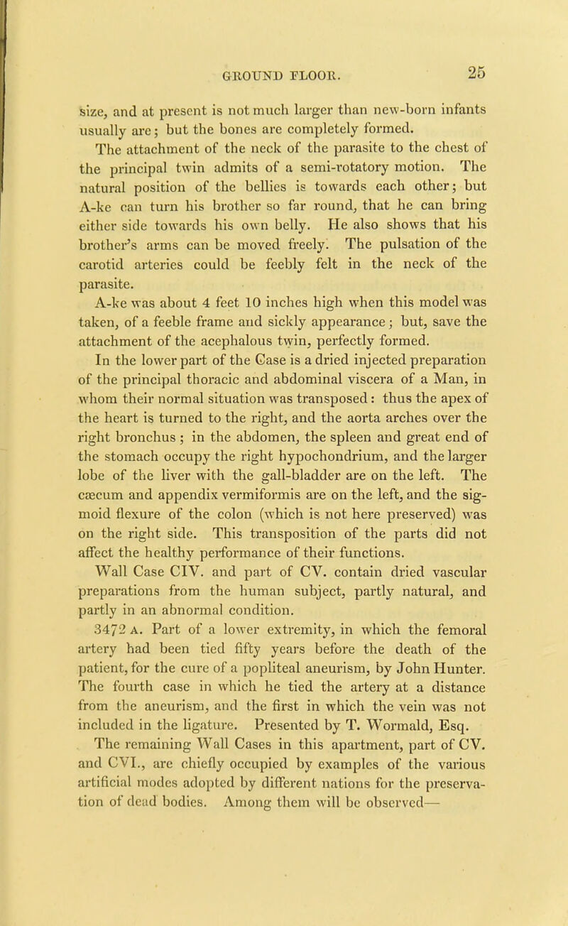 size, and at present is not much larger than new-born infants usually are; but the bones are completely formed. The attachment of the neck of the parasite to the chest of the principal twin admits of a semi-rotatory motion. The natural position of the bellies is towards each other; but A-ke can turn his brother so far round, that he can bring either side towards his own belly. He also shows that his brother’s arms can be moved freely. The pulsation of the carotid arteries could be feebly felt in the neck of the parasite. A-ke was about 4 feet 10 inches high when this model was taken, of a feeble frame and sickly appearance; but, save the attachment of the acephalous twin, perfectly formed. In the lower part of the Case is a dried injected preparation of the principal thoracic and abdominal viscera of a Man, in whom their normal situation was transposed : thus the apex of the heart is turned to the right, and the aorta arches over the right bronchus; in the abdomen, the spleen and great end of the stomach occupy the right hypochondrium, and the larger lobe of the liver with the gall-bladder are on the left. The caecum and appendix vermiformis are on the left, and the sig- moid flexure of the colon (which is not here preserved) was on the right side. This transposition of the parts did not affect the healthy performance of their functions. Wall Case CIV. and part of CV. contain dried vascular preparations from the human subject, partly natural, and partly in an abnormal condition. 3472 a. Part of a lower extremity, in which the femoral artery had been tied fifty years before the death of the patient, for the cure of a popliteal aneurism, by John Hunter. The fourth case in which he tied the artery at a distance from the aneurism, and the first in which the vein was not included in the ligature. Presented by T. Wormald, Esq. The remaining Wall Cases in this apartment, part of CV. and CVI., are chiefly occupied by examples of the various artificial modes adopted by different nations for the preserva- tion of dead bodies. Among them will be observed—