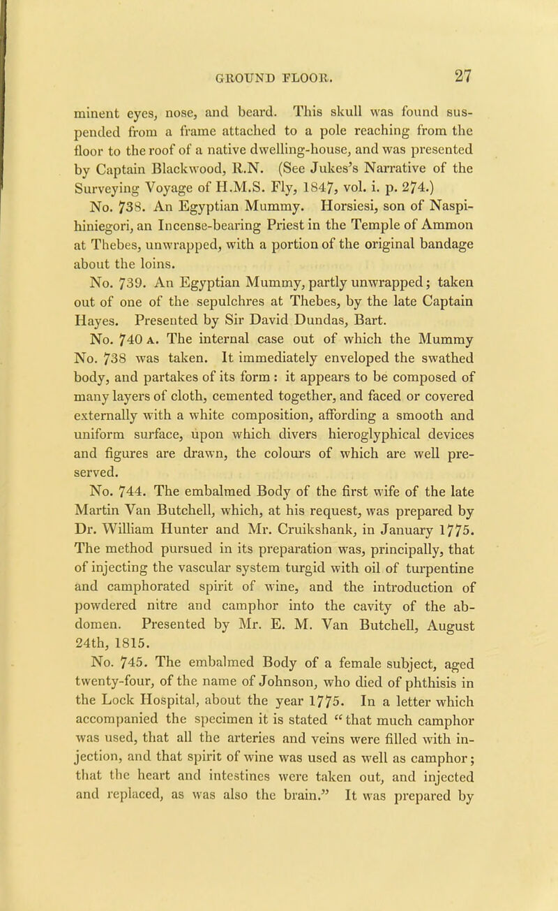 rainent eyes, nose, and beard. This skull was found sus- pended from a frame attached to a pole reaching from the floor to the roof of a native dwelling-house, and was presented by Captain Blackwood, R.N. (See Jukes’s Narrative of the Surveying Voyage of H.M.S. Fly, 1847, vol. i. p. 274.) No. 738. An Egyptian Mummy. Horsiesi, son of Naspi- hiniegori, an Incense-bearing Priest in the Temple of Ammon at Thebes, unwrapped, with a portion of the original bandage about the loins. No. 739. An Egyptian Mummy, partly unwrapped; taken out of one of the sepulchres at Thebes, by the late Captain Hayes. Presented by Sir David Dundas, Bart. No. 740 a. The internal case out of which the Mummy No. 738 was taken. It immediately enveloped the swathed body, and partakes of its form : it appears to be composed of many layers of cloth, cemented together, and faced or covered externally with a white composition, affording a smooth and uniform surface, upon which divers hieroglyphical devices and figures are drawn, the colours of which are well pre- served. No. 744. The embalmed Body of the first wife of the late Martin Van Butchell, which, at his request, was prepared by Dr. William Hunter and Mr. Cruikshank, in January 1775. The method pursued in its preparation was, principally, that of injecting the vascular system turgid with oil of turpentine and camphorated spirit of wine, and the introduction of powdered nitre and camphor into the cavity of the ab- domen. Presented by Mr. E. M. Van Butchell, August 24th, 1815. No. 745. The embalmed Body of a female subject, aged twenty-four, of the name of Johnson, who died of phthisis in the Lock Hospital, about the year 1775. In a letter which accompanied the specimen it is stated “ that much camphor was used, that all the arteries and veins were filled with in- jection, and that spirit of wine was used as well as camphor; that the heart and intestines were taken out, and injected and replaced, as was also the brain.” It was prepared by