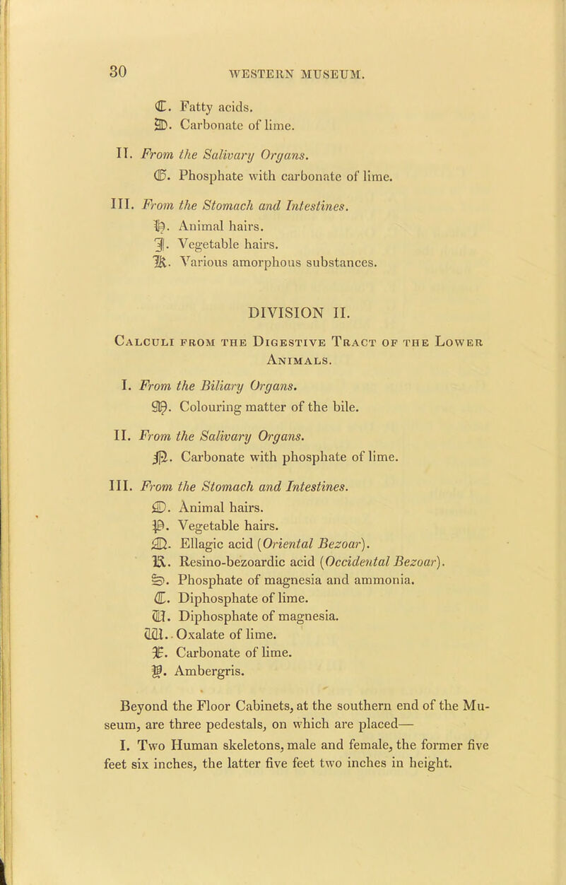 C. Fatty acids. 2D. Carbonate of lime. IT. From, the Salivary Organs. d5. Phosphate with carbonate of lime. III. From the Stomach and Intestines. I|A Animal hairs. 31- Vegetable hairs. J]\. Various amorphous substances. DIVISION II. Calculi from the Digestive Tract of the Lower Animals. I. From the Biliary Organs. 91^. Colouring matter of the bile. II. From the Salivary Organs. $t. Carbonate with phosphate of lime. III. From the Stomach and Intestines. 5D. Animal hairs. Vegetable hairs. ^D. Ellagic acid (Oriental Bezoar). IS. Resino-bezoardic acid [Occidental Bezoar). Phosphate of magnesia and ammonia. d. Diphosphate of lime. (0. Diphosphate of magnesia. <1x11. - Oxalate of lime. %. Carbonate of lime, ff. Ambergris. % Beyond the Floor Cabinets, at the southern end of the Mu- seum, are three pedestals, on which are placed— I. Two Human skeletons, male and female, the former five feet six inches, the latter five feet two inches in height.