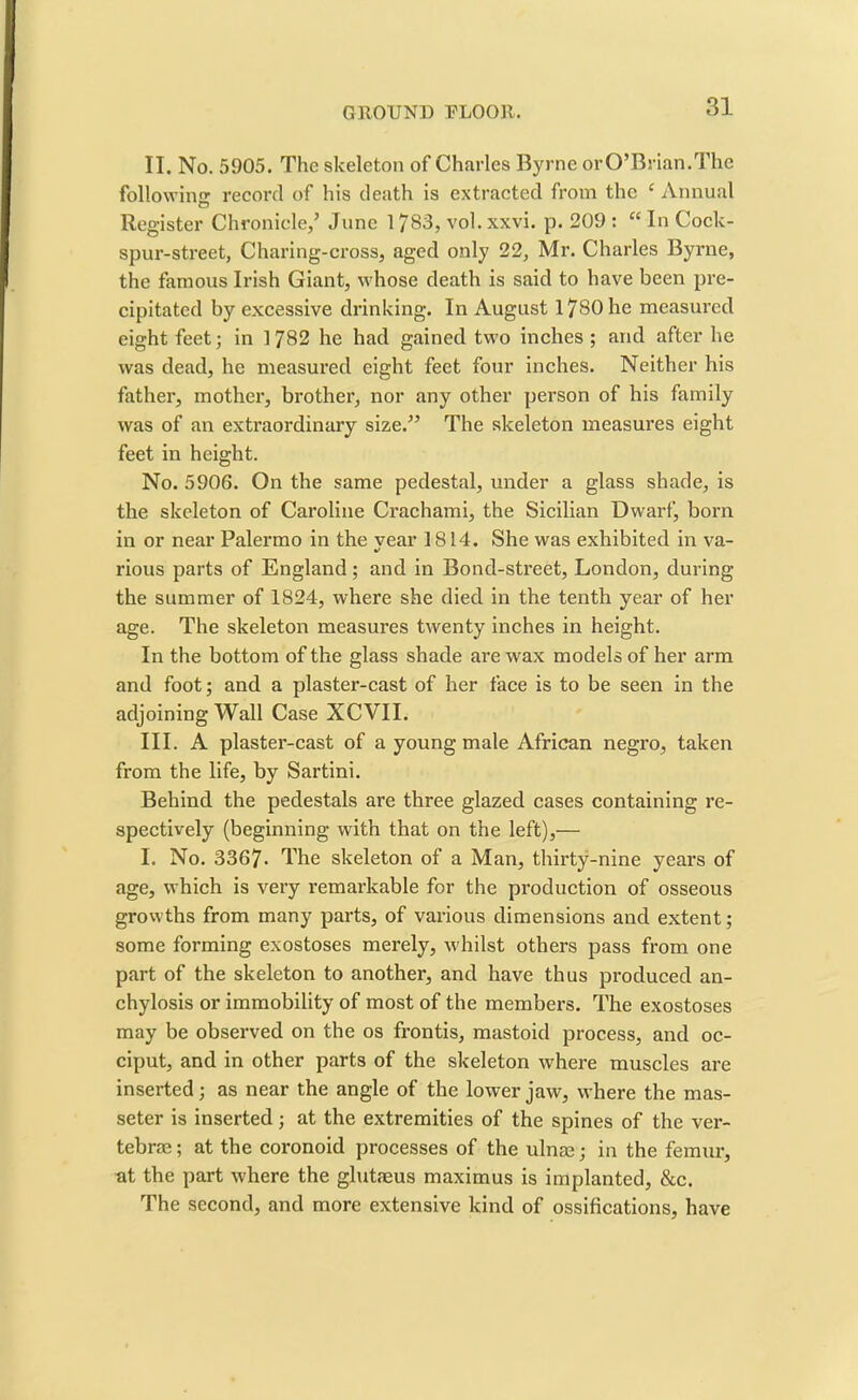 II. No. 5905. The skeleton of Charles Byrne or O’Brian. The following record of his death is extracted from the ‘ Annual Register Chronicle,’ June 1783, vol. xxvi. p. 209 : “ In Cock- spur-street, Charing-cross, aged only 22, Mr. Charles Byrne, the famous Irish Giant, whose death is said to have been pre- cipitated by excessive drinking. In August 1780 he measured eight feet; in 1782 he had gained two inches ; and after he was dead, he measured eight feet four inches. Neither his father, mother, brother, nor any other person of his family was of an extraordinary size.” The skeleton measures eight feet in height. No. 5906. On the same pedestal, under a glass shade, is the skeleton of Caroline Crachami, the Sicilian Dwarf, born in or near Palermo in the vear 1814. She was exhibited in va- %r rious parts of England; and in Bond-street, London, during the summer of 1824, where she died in the tenth year of her age. The skeleton measures twenty inches in height. In the bottom of the glass shade are wax models of her arm and foot; and a plaster-cast of her face is to be seen in the adjoining Wall Case XCVII. III. A plaster-cast of a young male African negro, taken from the life, by Sartini. Behind the pedestals are three glazed cases containing re- spectively (beginning with that on the left),— I. No. 3367- The skeleton of a Man, thirty-nine years of age, which is very remarkable for the production of osseous growths from many parts, of various dimensions and extent; some forming exostoses merely, whilst others pass from one part of the skeleton to another, and have thus produced an- chylosis or immobility of most of the members. The exostoses may be observed on the os frontis, mastoid process, and oc- ciput, and in other parts of the skeleton where muscles are inserted; as near the angle of the lower jaw, where the mas- seter is inserted; at the extremities of the spines of the ver- tebrae ; at the coronoid processes of the ulnae; in the femur, at the part where the glutaeus maximus is implanted, &c. The second, and more extensive kind of ossifications, have