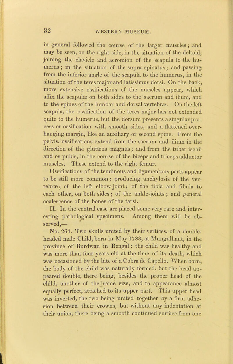 in general followed the course of the larger muscles ; and may be seen, on the right side, in the situation of the deltoid, joining the clavicle and acromion of the scapula to the hu- merus ; in the situation of the supra-spinatus; and passing from the inferior angle of the scapula to the humerus, in the situation of the teres major and latissimus dorsi. On the back, more extensive ossifications of the muscles appear, which affix the scapulae on both sides to the sacrum and ilium, and to the spines of the lumbar and dorsal vertebrae. On the left scapula, the ossification of the teres major has not extended quite to the humerus, but the dorsum presents a singular pro- cess or ossification with smooth sides, and a flattened over- hanging margin, like an auxiliary or second spine. From the pelvis, ossifications extend from the sacrum and ilium in the direction of the glutaeus magnus; and from the tuber ischii and os pubis, in the course of the biceps and triceps adductor muscles. These extend to the right femur. Ossifications of the tendinous and ligamentous parts appear to be still more common: producing anchylosis of the ver- tebrae; of the left elbow-joint; of the tibia and fibula to each other, on both sides; of the ankle-joints; and general coalescence of the bones of the tarsi. II. In the central case are placed some very rare and inter- esting pathological specimens. Among them will be ob- served,— No. 264. Two skulls united by their vertices, of a double- headed male Child, born in May 1783, at Mungulhaut, in the province of Burdwan in Bengal: the child was healthy and was more than four years old at the time of its death, which was occasioned by the bite of a Cobra de Capello. When born, the body of the child was naturally formed, but the head ap- peared double, there being, besides the proper head of the child, another of the 'same size, and to appearance almost equally perfect, attached to its upper part. This upper head was inverted, the two being united together by a firm adhe- sion between their crowns, but without any indentation at their union, there being a smooth continued surface from one