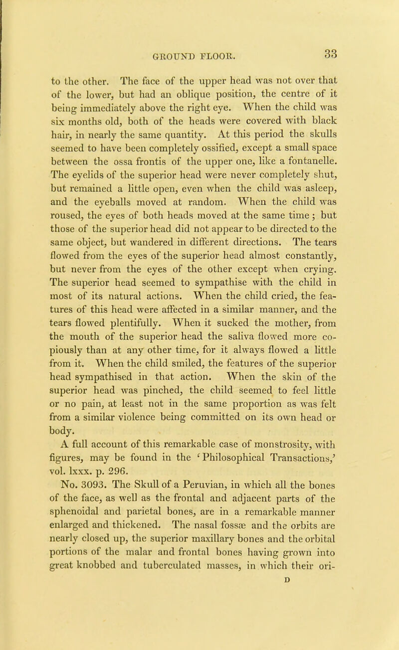 to the other. The face of the upper head was not over that of the lower, but had an oblique position, the centre of it being immediately above the right eye. When the child was six months old, both of the heads were covered with black hair, in nearly the same quantity. At this period the skulls seemed to have been completely ossified, except a small space between the ossa frontis of the upper one, like a fontanelle. The eyelids of the superior head were never completely shut, but remained a little open, even when the child was asleep, and the eyeballs moved at random. When the child was roused, the eyes of both heads moved at the same time; but those of the superior head did not appear to be directed to the same object, but wandered in different directions. The tears flowed from the eyes of the superior head almost constantly, but never from the eyes of the other except when crying. The superior head seemed to sympathise with the child in most of its natural actions. When the child cried, the fea- tures of this head were affected in a similar manner, and the tears flowed plentifully. When it sucked the mother, from the mouth of the superior head the saliva flowed more co- piously than at any other time, for it always flowed a little from it. When the child smiled, the features of the superior head sympathised in that action. When the skin of the superior head was pinched, the child seemed to feel little or no pain, at least not in the same proportion as was felt from a similar violence being committed on its own head or body. A full account of this remarkable case of monstrosity, with figures, may be found in the ‘ Philosophical Transactions/ vol. lxxx. p. 296. No. 3093. The Skull of a Peruvian, in which all the bones of the face, as well as the frontal and adjacent parts of the sphenoidal and parietal bones, are in a remarkable manner enlarged and thickened. The nasal fossae and the orbits are nearly closed up, the superior maxillary bones and the orbital portions of the malar and frontal bones having grown into great knobbed and tuberculated masses, in which their ori- D