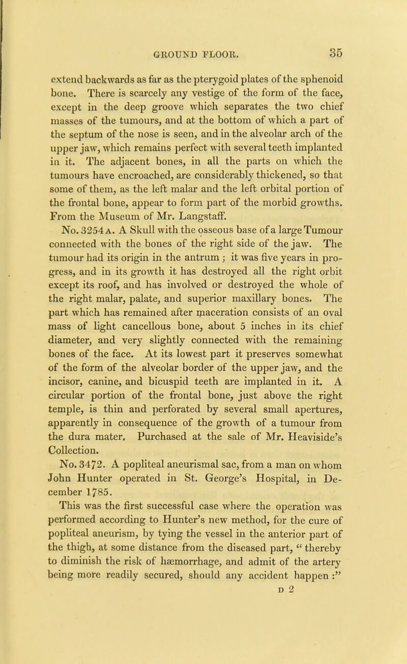 extend backwards as far as the pterygoid plates of the sphenoid bone. There is scarcely any vestige of the form of the face, except in the deep groove which separates the two chief masses of the tumours, and at the bottom of which a part of the septum of the nose is seen, and in the alveolar arch of the upper jaw, which remains perfect with several teeth implanted in it. The adjacent bones, in all the parts on which the tumours have encroached, are considerably thickened, so that some of them, as the left malar and the left orbital portion of the frontal bone, appear to form part of the morbid growths. From the Museum of Mr. Langstaff. No. 3254 a. A Skull with the osseous base of a large Tumour connected with the bones of the right side of the jaw. The tumour had its origin in the antrum ; it was five years in pro- gress, and in its growth it has destroyed all the right orbit except its roof, and has involved or destroyed the whole of the right malar, palate, and superior maxillary bones. The part which has remained after maceration consists of an oval mass of light cancellous bone, about 5 inches in its chief diameter, and very slightly connected with the remaining bones of the face. At its lowest part it preserves somewhat of the form of the alveolar border of the upper jaw, and the incisor, canine, and bicuspid teeth are implanted in it. A circular portion of the frontal bone, just above the right temple, is thin and perforated by several small apertures, apparently in consequence of the growth of a tumour from the dura mater. Purchased at the sale of Mr. Heaviside’s Collection. No. 3472. A popliteal aneurismal sac, from a man on whom John Hunter operated in St. George’s Hospital, in De- cember 1785. This was the first successful case where the operation was performed according to Hunter’s new method, for the cure of popliteal aneurism, by tying the vessel in the anterior part of the thigh, at some distance from the diseased part, “ thereby to diminish the risk of haemorrhage, and admit of the artery being more readily secured, should any accident happen d 2