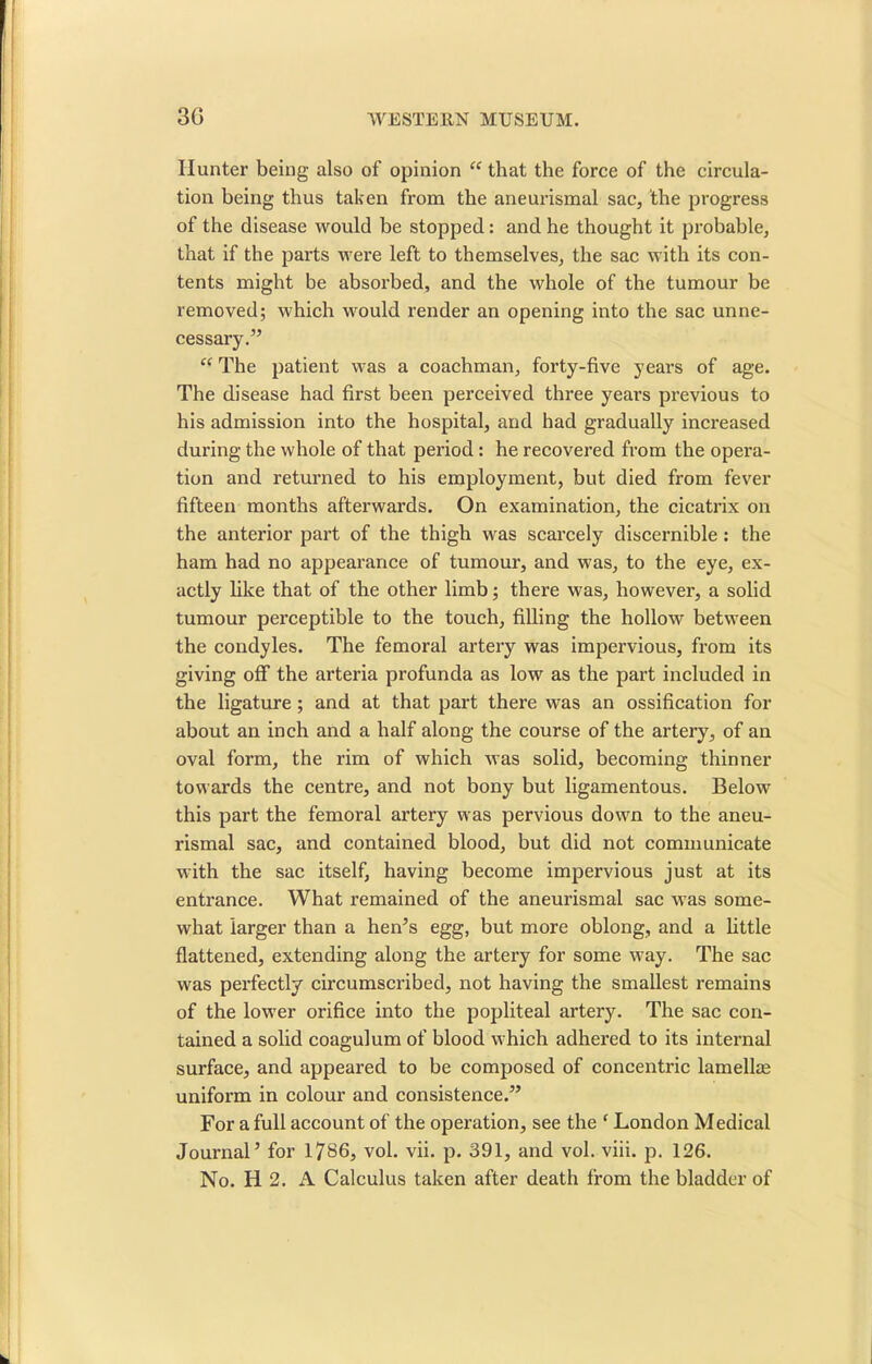 Hunter being also of opinion “ that the force of the circula- tion being thus taken from the aneurismal sac, the progress of the disease would be stopped: and he thought it probable, that if the parts were left to themselves, the sac with its con- tents might be absorbed, and the whole of the tumour be removed; which would render an opening into the sac unne- cessary.” “ The patient w-as a coachman, forty-five years of age. The disease had first been perceived three years previous to his admission into the hospital, and had gradually increased during the whole of that period : he recovered from the opera- tion and returned to his employment, but died from fever fifteen months afterwards. On examination, the cicatrix on the anterior part of the thigh was scarcely discernible: the ham had no appearance of tumour, and was, to the eye, ex- actly like that of the other limb; there was, however, a solid tumour perceptible to the touch, filling the hollow between the condyles. The femoral artery was impervious, from its giving off the arteria profunda as low as the part included in the ligature ; and at that part there was an ossification for about an inch and a half along the course of the artery, of an oval form, the rim of which was solid, becoming thinner towards the centre, and not bony but ligamentous. Below this part the femoral artery was pervious down to the aneu- rismal sac, and contained blood, but did not communicate with the sac itself, having become impervious just at its entrance. What remained of the aneurismal sac was some- what larger than a hen’s egg, but more oblong, and a little flattened, extending along the artery for some w-ay. The sac was perfectly circumscribed, not having the smallest remains of the lower orifice into the popliteal artery. The sac con- tained a solid coagulum of blood which adhered to its internal surface, and appeared to be composed of concentric lamellae uniform in colour and consistence.” For a full account of the operation, see the ‘ London Medical Journal’ for 1786, vol. vii. p. 391, and vol. viii. p. 126. No. H 2. A Calculus taken after death from the bladder of