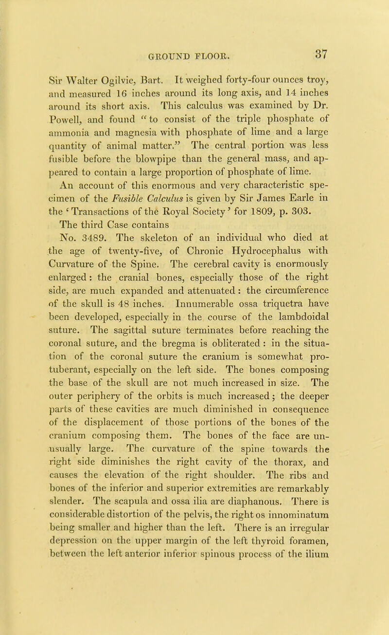 Sir Walter Ogilvie, Bart. It weighed forty-four ounces troy, and measured 1C inches around its long axis, and 14 inches around its short axis. This calculus was examined by Dr. Powell, and found “ to consist of the triple phosphate of ammonia and magnesia with phosphate of lime and a large quantity of animal matter.” The central portion was less fusible before the blowpipe than the general mass, and ap- peared to contain a large proportion of phosphate of lime. An account of this enormous and very characteristic spe- cimen of the Fusible Calculus is given by Sir James Earle in the ‘Transactions of the Royal SocietyJ for 1809, p. 303. The third Case contains No. 3489. The skeleton of an individual who died at the age of twenty-five, of Chronic Hydrocephalus with Curvature of the Spine. The cerebral cavity is enormously enlarged : the cranial bones, especially those of the right side, are much expanded and attenuated: the circumference of the skull is 48 inches. Innumerable ossa triquetra have been developed, especially in the course of the lambdoidal suture. The sagittal suture terminates before reaching the coronal suture, and the bregma is obliterated : in the situa- tion of the coronal suture the cranium is somewhat pro- tuberant, especially on the left side. The bones composing the base of the skull are not much increased in size. The outer periphery of the orbits is much increased; the deeper parts of these cavities are much diminished in consequence of the displacement of those portions of the bones of the cranium composing them. The bones of the face are un- usually large. The curvature of the spine towards the right side diminishes the right cavity of the thorax, and causes the elevation of the right shoulder. The ribs and bones of the inferior and superior extremities are remarkably slender. The scapula and ossa ilia are diaphanous. There is considerable distortion of the pelvis, the right os innominatum being smaller and higher than the left. There is an irregular depression on the upper margin of the left thyroid foramen, between the left anterior inferior spinous process of the ilium