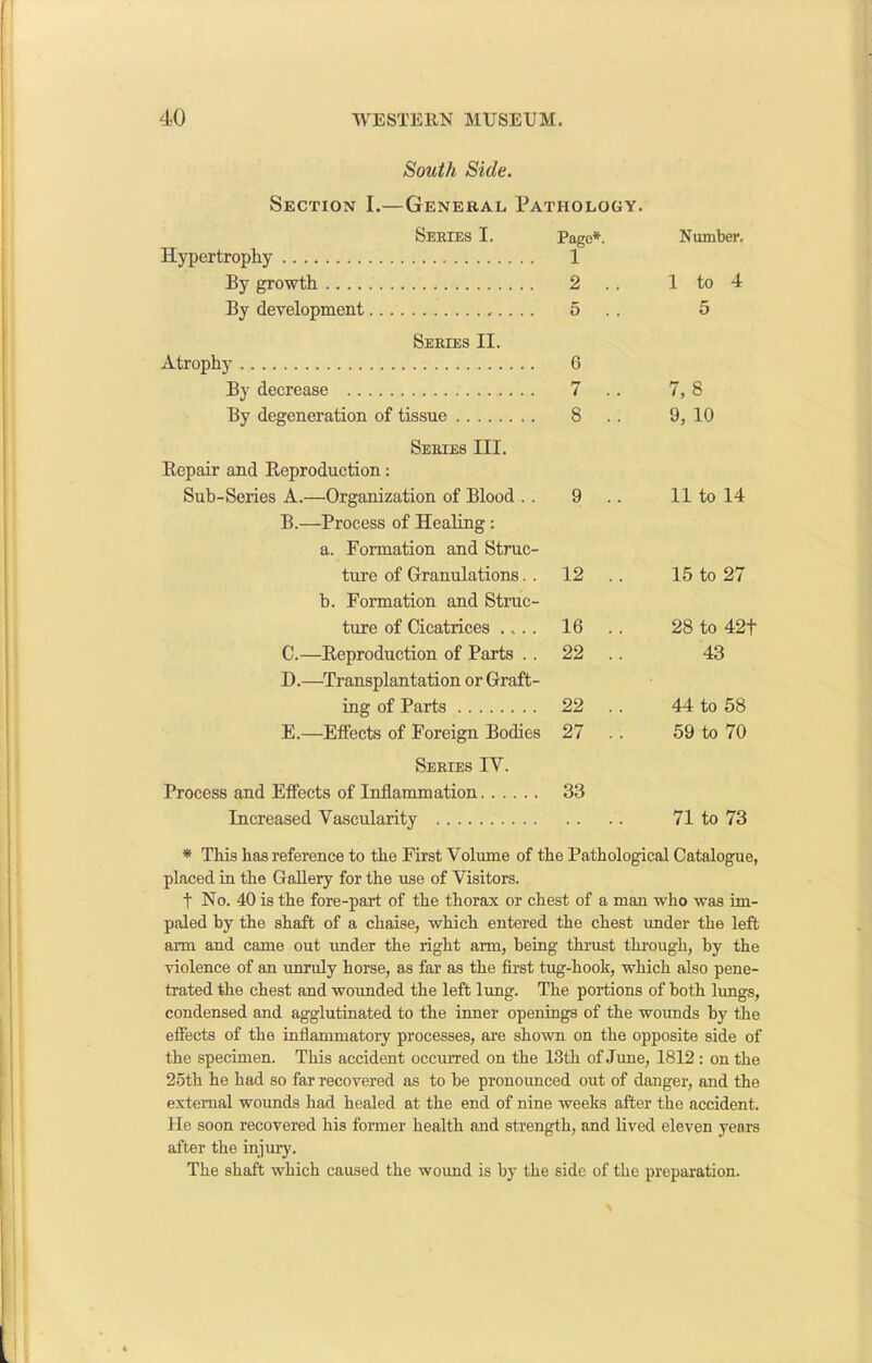 South Side. Series I. Page*. Number. Hypertrophy 1 By growth 2 .. 1 to 4 By development 5 . . 5 Series II. Atrophy 6 By decrease 7 .. 7,8 By degeneration of tissue 8 .. 9, 10 Series III. Repair and Reproduction: Sub-Series A.—Organization of Blood . . 9 .. 11 to 14 B.—Process of Healing : a. Formation and Struc- ture of Granulations. . 12 .. 15 to 27 b. Formation and Struc- ture of Cicatrices .... 16 .. 28 to 42f C.—Reproduction of Parts .. 22 .. 43 D.—Transplantation or Graft- ing of Parts 22 .. 44 to 58 E.—Effects of Foreign Bodies 27 .. 59 to 70 Series IV. Process and Effects of Inflammation 33 Increased Vascularity . . 71 to 73 * This has reference to the First Volume of the Pathological Catalogue, placed in the Gallery for the use of Visitors. f No. 40 is the fore-part of the thorax or chest of a man who was im- paled by the shaft of a chaise, which entered the chest under the left arm and came out under the right arm, being thrust through, by the violence of an unruly horse, as far as the first tug-hook, which also pene- trated the chest and wounded the left lung. The portions of both lungs, condensed and agglutinated to the inner openings of the wounds by the effects of the inflammatory processes, are shown on the opposite side of the specimen. This accident occurred on the 13th of June, 1812 : on the 25th he had so far recovered as to be pronounced out of danger, and the external wounds had healed at the end of nine weeks after the accident. He soon recovered his former health and strength, and lived eleven years after the injury. The shaft which caused the wound is by the side of the preparation.