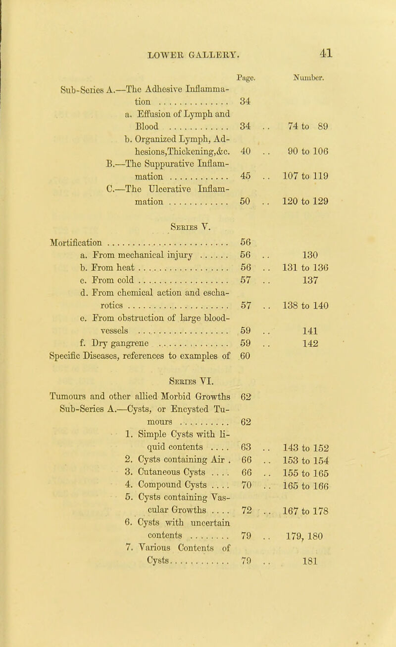 Page. Number. Sub-Series A.—The Adhesive Inflamma- tion a. Effusion of Lymph and 34 Blood 34 . . 74 to 89 b. Organized Lymph, Ad- hesions, Thickening,&c. 40 . 90 to 106 B.—The Suppurative Inflam- mation 45 .. 107 to 119 C.—The Ulcerative Inflam- mation 50 .. 120 to 129 Series V. Mortification 56 a. From mechanical injury 56 .. 130 b. From heat 56 . . 131 to 136 c. From cold d. From chemical action and escha- 57 . 137 rotics 57 . . 138 to 140 e. From obstruction of large blood- vessels 59 . 141 f. Dry gangrene 59 . 142 Specific Diseases, references to examples of 60 Series YI. Tumours and other allied Morbid Growths 62 Sub-Series A.—Cysts, or Encysted Tu- mours 62 1. Simple Cysts with li- quid contents .... 63 . 143 to 152 2. Cysts containing Air . 66 . . 153 to 154 3. Cutaneous Cysts .... 66 . . 155 to 165 4. Compound Cysts .... 5. Cysts containing Vas- 70 . 165 to 166 cular Growths .... 72 . . 167 to 178 6. Cysts with uncertain contents 79 . . 179, 180 7. Various Contents of Cysts 79 . 181