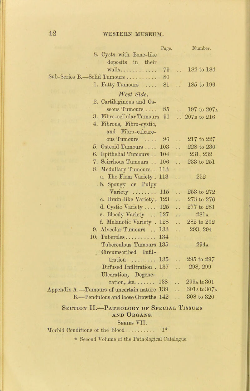 Page. Number. 8. Cysts with Bone-like deposits in their walls 79 . . 182 to 184 Sub-Series B.—Solid Tumours 80 1. Fatty Tumours .... 81 .. 185 to 196 West Side. 2. Cartilaginous and Os- seous Tumours .... 85 .. 197 to 207a 3. Fibro-cellular Tumours 91 .. 207b to 216 4. Fibrous, Fibro-cystic, and Fibro-calcare- ous Tumours .... 96 .. 217 to 227 5. Osteoid Tumours .... 103 .. 228 to 230 6. Epithelial Tumours .. 104 .. 231, 232 7. Scirrhous Tumours .. 106 .. 233 to 251 8. Medullary Tumours. . 113 a. The Firm Variety . 113 252 b. Spongy or Pulpy Variety 115 .. 253 to 272 c. Brain-like Variety. 123 .. 273 to 276 d. Cystic Variety .... 125 .. 277 to 281 e. Bloody Variety .. 127 281a f. Melanotic Variety . 128 .. 282 to 292 9. Alveolar Tumours . . 133 .. 293, 294 10. Tubercles 134 Tuberculous Tumours 135 294a Circumscribed Infil- tration 135 .. 295 to 297 Diffused Infiltration . 137 .. 298, 299 Ulceration, Degene- ration, &c 138 .. 299ato301 Appendix A.—Tumours of uncertain nature 139 .. 301a to307a B.—Pendulous and loose Growths 142 .. 308 to 320 Section II.—Pathology of Special Tissues and Organs. Series YII. Morbid Conditions of the Blood 1*