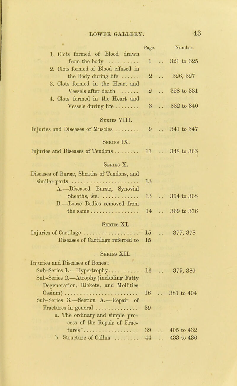 Page. 1. Clots formed of Blood drawn from the body 1 2. Clots formed of Blood effused in the Body during life 2 . 3. Clots formed in the Heart and Vessels after death 2 4. Clots formed in the Heart and Vessels during life 3 Series VIII. Injuries and Diseases of Muscles 9 Series IX. Injuries and Diseases of Tendons 11 Series X. Diseases of Bursae, Sheaths of Tendons, and similar parts 13 A. —Diseased Bursae, Synovial Sheaths, &c 13 B. —Loose Bodies removed from the same 14 Series XI. Injuries of Cartilage 15 Diseases of Cartilage referred to 15 Series XII. Injurios and Diseases of Bones: Sub-Series 1.—Hypertrophy 16 Sub-Series 2.—Atrophy (including Fatty Degeneration, Rickets, and Mollities Ossium) 16 Sub-Series 3.—Section A.—Repair of Fractures in general 39 a. The ordinary and simple pro- cess of the Repair of Frac- tures ' 39 b. Structure of Callus 44 Number. 321 to 325 326, 327 328 to 331 332 to 340 341 to 347 348 to 363 ) 364 to 368 369 to 376 377, 378 379, 380 381 to 404 405 to 432 433 to 436