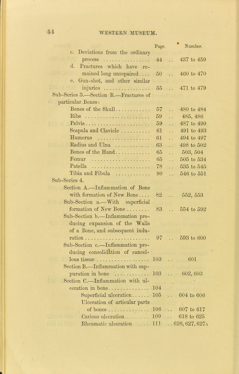 Page. Number. c. Deviations from the ordinary process 44 . . 437 to 459 d. Fractures which have re- retained long unrepaired.... 50 .. 460 to 470 e. Gun-shot, and other similar injuries 55 .. 471 to 479 Sub-Series 3.—Section B.—Fractures of particular Bones: Bones of the Skull 57 .. 480 to 484 Ribs 59 .. 485, 486 Pelvis 59 .. 487 to 490 Scapula and Clavicle 61 .. 491 to 493 Humerus 61 .. 494 to 497 Radius and Ulna 63 . . 498 to 502 Bones of the Hand 65 . . 503, 504 Femur 65 505 to 534 Patella 78 . . 535 to 545 Tibia and Fibula 80 .. 546 to 551 Sub-Series 4. Section A.—Inflammation of Bone with formation of New Bone. . . . 82 .. 552, 553 Sub-Section a.—With superficial formation of New Bone 83 554 to 592 Sub-Section b.—Inflammation pro- ducing expansion of the Walls of a Bone, and subsequent indu- ration 97 .. 593 to 600 Sub-Section c.—Inflammation pro- ducing consolidation of cancel- lous tissue 103 601 Section B.—Inflammation with sup- puration in bone 103 602, 603 Section C.—Inflammation with ul- • ceration in bone 104 Superficial ulceration 105 .. 604 to 606 Ulceration of articular parts of bones 106 .. 607 to 617 Carious ulceration 109 .. 618 to 625 Rheumatic ulceration .... 111 . . 626,627, 627a