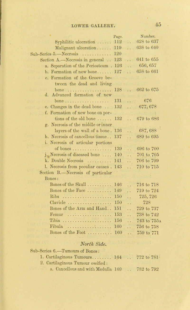 Page. Number. Syphilitic ulceration 112 . . 628 to 637 Malignant ulceration 119 .. 638 to 640 Sub-Series 5.—Necrosis 120 Section A.—Necrosis in general .. 123 .. 641 to 655 a. Separation of the Periosteum . 126 . . 656, 657 b. Formation of new bone 127 .. 658 to 661 c. Formation of the Groove be- tween the dead and living bone 128 .. 662 to 675 d. Advanced formation of new bone 131 .. 676 e. Changes in the dead bone . . 132 .. 677, 678 f. Formation of new bone on por- tions of the old bone 132 .. 679 to 686 g. Necrosis of the middle or inner layers of the wall of a bone . 136 .. 687, 688 h. Necrosis of cancellous tissue.. 137 .. 689 to 695 i. Necrosis of articular portions of bones 139 .. 696 to 700 j. Necrosis of diseased bone .... 140 .. 701 to 705 k. Double Necrosis 141 .. 706 to 709 l. Necrosis from peculiar causes . 143 .. 710 to 715 Section B.—Necrosis of particular Bones: Bones of the Skull 146 .. 716 to 718 Bones of the Face 149 .. 719 to 724 Bibs 150 .. 725,726 Clavicle 150 .. 728 Bones of the Arm and Hand. . 151 .. 729 to 737 Femur .. 153 . . 738 to 742 Tibia 156 .. 743 to 755a Fibula *. 160 .. 756 to 758 Bones of the Foot 160 .. 759 to 771 North Side. Sub-Series 6.—Tumours of Bones: 1. Cartilaginous Tumours 164 .. 772 to 781 2. Cartilaginous Tumour ossified : a. Cancellous and with Medulla 169 . . 782 to 792