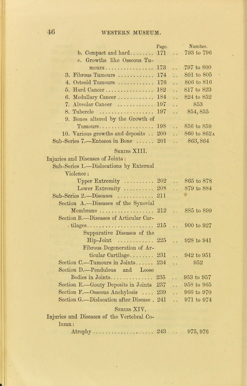 b. Compact and hard Page. 171 .. Number. 793 to 796 c. Growths like Osseous Tu- mours 173 .. 797 to 800 3. Fibrous Tumour’s 174 •.. 801 to 805 4. Osteoid Tumours 176 .. 806 to 816 5. Hard Cancer 182 .. 817 to 823 6. Medullary Cancer 184 .. 824 to 852 7. Alveolar Cancer 197 .. 853 8. Tubercle 197 .. 854, 855 9. Bones altered by the Growth of Tumours 198 .. 856 to 859 10. Various growths and deposits .. 200 .. 860 to 862a Sub-Series 7.—Entozoa in Bone 201 .. 863,864 Series XIII. Injuries and Diseases of Joints : Sub-Series 1.—Dislocations by External Violence: Upper Extremity 202 . . 865 to 878 Lower Extremity 208 . . 879 to 884 Sub-Series 2.—Diseases 211 Section A.—Diseases of the Synovial Membrane 212 . . 885 to 899 Section B.—Diseases of Articular Car- ■ tilages 215 . . 900 to 927 Suppurative Diseases of the Hip-Joint 225 . . 928 to 941 Fibrous Degeneration of Ar- ticular Cartilage 231 . . 942 to 951 Section C.—Tumours in Joints 234 . 952 Section D.—Pendulous and Loose Bodies in Joints 235 . . 953 to 957 Section E.—Gouty Deposits in Joints 237 . . 958 to 965 Section F.—Osseous Anchylosis .... 239 . . 966 to 970 Section G.—Dislocation after Disease . 241 . . 971 to 974 Series XIV. Injuries and Diseases of the Vertebral Co- lumn : Atrophy 243 .. 975,976