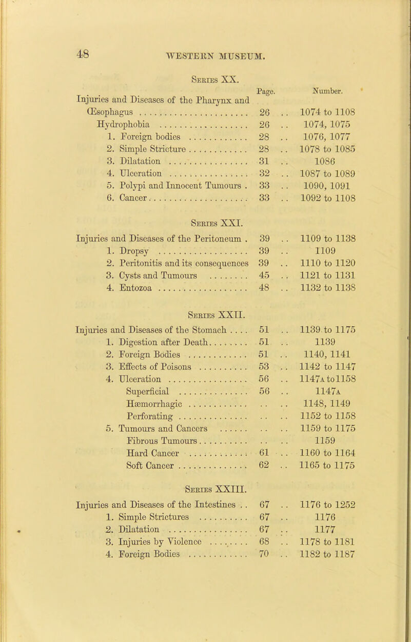 Series XX. Page. Injuries and Diseases of the Pharynx and (Esophagus 26 . Hydrophobia 26 . 1. Foreign bodies 28 . 2. Simple Stricture 28 . 3. Dilatation 31 . 4. Ulceration 32 . 5. Polypi and Innocent Tumoiu’S . 33 . 6. Cancer 33 . Series XXI. Injuries and Diseases of the Peritoneum . 39 . 1. Dropsy 39 . 2. Peritonitis and its consequences 39 . 3. Cysts and Tumours 45 . 4. Entozoa 48 . Series XXII. Injuries and Diseases of the Stomach .... 51 . 1. Digestion after Death 51 . 2. Foreign Bodies 51 . 3. Effects of Poisons 53 . 4. Ulceration 56 . Superficial 56 . Hajmorrhagic Perforating 5. Tumours and Cancers . . Fibrous Tumours Hard Cancer 61 . Soft Cancer 62 . Series XXIII. Injuries and Diseases of the Intestines . . 67 . 1. Simple Strictures 67 . 2. Dilatation 67 . 3. Injuries by Violence 68 . 4. Foreign Bodies 70 . Number. 1074 to 1108 1074, 1075 1076, 1077 1078 to 1085 1086 1087 to 1089 1090, 1091 1092 to 1108 1109 to 1138 1109 1110 to 1120 1121 to 1131 1132 to 1138 1139 to 1175 1139 1140, 1141 1142 to 1147 1147a to1158 1147a 1148, 1149 1152 to 1158 1159 to 1175 1159 1160 to 1164 1165 to 1175 1176 to 1252 1176 1177 1178 to 1181 1182 to 1187