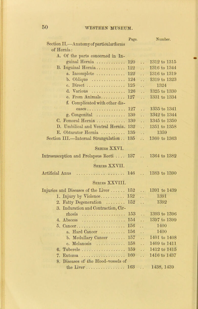 Page. Section II.—Anatomyof particularforms of Hernia: A. Of the parts concerned in In- guinal Hernia 120 B. Inguinal Hernia 122 a. Incomplete 122 b. Oblique 124 c. Direct 125 d. Various 126 e. From Animals127 f. Complicated with other dis- eases 127 g. Congenital 130 C. Femoral Hernia 130 D. Umbilical and Ventral Hernia. 132 E. Obturator Hernia 135 Section III.—Internal Strangulation .. 135 Series XXVT. Introsusception and Prolapsus Recti .... 137 Series XXVII. Artificial Anus 146 Series XXVIII. Injuries and Diseases of the Liver 152 1. Injury by Violence 152 2. Fatty Degeneration 152 3. Induration and Contraction, Cir- rhosis 153 4. Abscess 154 5. Cancer 156 a. Hard Cancer 156 b. Medullary Cancer 157 c. Melanosis 158 6. Tubercle 159 7. Entozoa 160 8. Diseases of the Blood-vessels of the Liver 163 Number. 1312 to 1315 1316 to 1344 1316 to 1319 1319 to 1323 1324 1325 to 1330 1331 to 1334 1335 to 1341 1342 to 1344 1345 to 1350 1351 to 1358 1359 1360 to 1363 1364 to 1382 1383 to 1390 1391 to 1439 1391 1392 1393 to 1396 1397 to 1399 1400 1400 1401 to 1408 1409 to 1411 1412 to 1415 1416 to 1437 1438, 1439