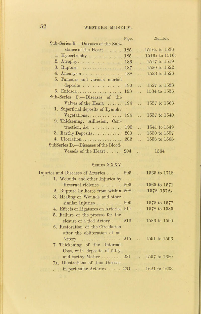 Sub-Sei’ies B.—Diseases of the Sub- stance of the Heart 1. Hypertrophy 2. Atrophy 3. Rupture 4. Aneurysm 5. Tumours and various morbid deposits 6. Entozoa Sub-Series C.—Diseases of the Valves of the Heart 1. Superficial deposits of Lymph: Vegetations 2. Thickening, Adhesion, Con- traction, <fec 3. Earthy Deposits 4. Ulceration SubSeries D.—Diseases of the Blood- Vessels of the Heart Series XXXV. Injuries and Diseases of Arteries 1. Wounds and other Injuries by External violence 2. Rupture by Eorce from within 3. Healing of Wounds and other similar Injuries 4. Effects of Ligatures on Arteries 5. Failure of the process for the closure of a tied Artery .... 6. Restoration of the Circulation after the obliteration of an Artery 7. Thickening of the Internal Coat, with deposits of fatty and earthy Matter 7a. Illustrations of this Disease in particular Arteries Page. Number. 185 . . 1516a to 1536 185 . . 1516a to 1516c 186 . . 1517 to 1519 187 . . 1520 to 1522 188 . . 1523 to 1526 190 . . 1527 to 1533 193 . . 1534 to 1536 194 . . 1537 to 1563 194 . . 1537 to 1540 195 . . 1541 to 1549 200 . . 1550 to 1557 202 . . 1558 to 1563 204 . 1564 205 . . 1565 to 1718 205 . . 1565 to 1571 208 . . 1572, 1572a 209 . . 1573 to 1577 211 . . 1578 to 1585 213 . . 1586 to 1590 215 .. 1591 to 1596 221 . . 1597 to 1620 231 . . 1621 to 1633