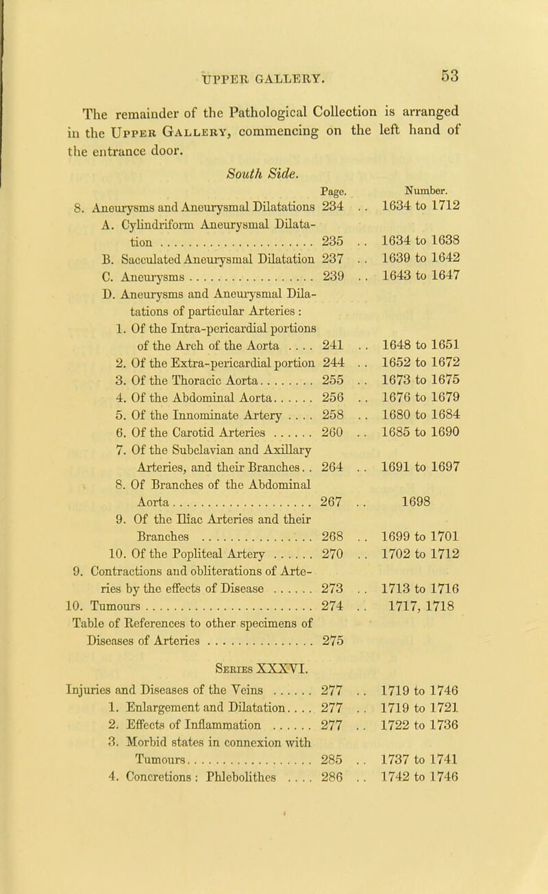 The remainder of the Pathological Collection is arranged in the Upper Gallery, commencing on the left hand of the entrance door. South Side. Page. Number. 8. Aneurysms and Aneurysmal Dilatations 234 . . 1634 to 1712 A. Cylindriform Aneurysmal Dilata- tion 235 . . 1634 to 1638 B. Sacculated Aneurysmal Dilatation 237 . . 1630 to 1642 C. Aneurysms 239 . . 1643 to 1647 D. Aneurysms and Aneurysmal Dila- tations of particular Arteries: 1. Of the Intra-pericardial portions of the Arch of the Aorta .... 241 . . 1648 to 1651 2. Of the Extra-pericardial portion 244 . . 1652 to 1672 3. Of the Thoracic Aorta 255 . . 1673 to 1675 4. Of the Abdominal Aorta 256 . . 1676 to 1679 5. Of the Innominate Artery .... 258 . . 1680 to 1684 6. Of the Carotid Arteries 260 . . 1685 to 1690 7. Of the Subclavian and Axillary Arteries, and their Branches. . 264 . . 1691 to 1697 8. Of Branches of the Abdominal Aorta 267 . 1698 9. Of the Iliac Arteries and their Branches 268 . . 1699 to 1701 10. Of the Popliteal Artery 270 . . 1702 to 1712 9. Contractions and obliterations of Arte- ries by the effects of Disease 273 . . 1713 to 1716 10. Tumours 274 . . 1717, 1718 Table of References to other specimens of Diseases of Arteries 275 Series XXXVI. Injuries and Diseases of the Veins 277 . . 1719 to 1746 1. Enlargement and Dilatation. . . . 277 . . 1719 to 1721 2. Effects of Inflammation 277 . . 1722 to 1736 3. Morbid states in connexion with Tumours 285 . . 1737 to 1741 4. Concretions : Phlebolithcs .... 286 . . 1742 to 1746