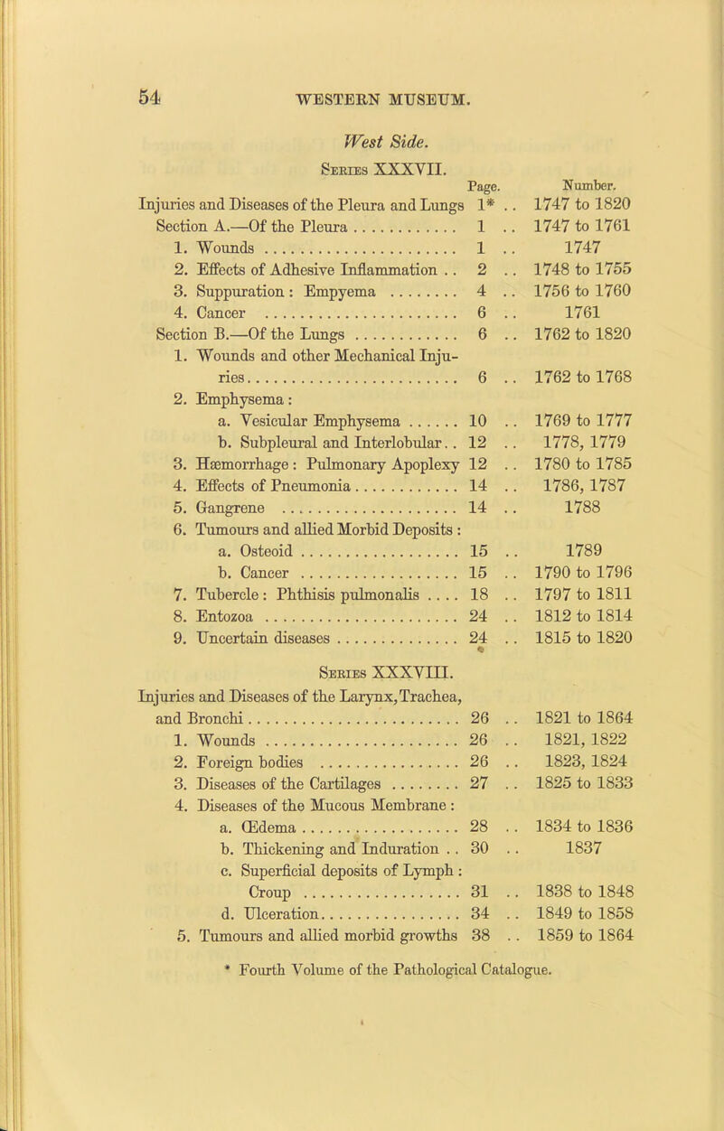 West Side. Series XXXVII. Page. Number. Injuries and Diseases of the Pleura and Lungs 1* . . 1747 to 1820 Section A.—Of the Pleura 1 . . 1747 to 1761 1. Wounds 1 .. 1747 2. Effects of Adhesive Inflammation .. 2 .. 1748 to 1755 3. Suppuration: Empyema 4 .. 1756 to 1760 4. Cancer 6 .. 1761 Section B.—Of the Lungs 6 .. 1762 to 1820 1. Wounds and other Mechanical Inju- ries 6 .. 1762 to 1768 2. Emphysema: a. Vesicular Emphysema 10 .. 1769 to 1777 b. Subpleural and Interlobular. . 12 .. 1778, 1779 3. Haemorrhage : Pulmonary Apoplexy 12 .. 1780 to 1785 4. Effects of Pneumonia 14 .. 1786,1787 5. Gangrene 14 .. 1788 6. Tumours and allied Morbid Deposits : a. Osteoid 15 .. 1789 b. Cancer 15 .. 1790 to 1796 7. Tubercle: Phthisis pulmonalis .... 18 .. 1797 to 1811 8. Entozoa 24 .. 1812 to 1814 9. Uncertain diseases 24 .. <5f 1815 to 1820 Series XXXVIII. Injuries and Diseases of the Larynx, Trachea, and Bronchi 26 .. 1821 to 1864 1. Wounds 26 .. 1821, 1822 2. Foreign bodies 26 .. 1823, 1824 3. Diseases of the Cartilages 27 .. 1825 to 1833 4. Diseases of the Mucous Membrane : a. GMema 28 .. 1834 to 1836 b. Thickening and Induration .. 30 .. 1837 c. Superficial deposits of Lymph : Croup 31 .. 1838 to 1848 d. Ulceration 34 .. 1849 to 185S 5. Tumours and allied morbid growths 38 .. 1859 to 1864 * Fourth Volume of the Pathological Catalogue.