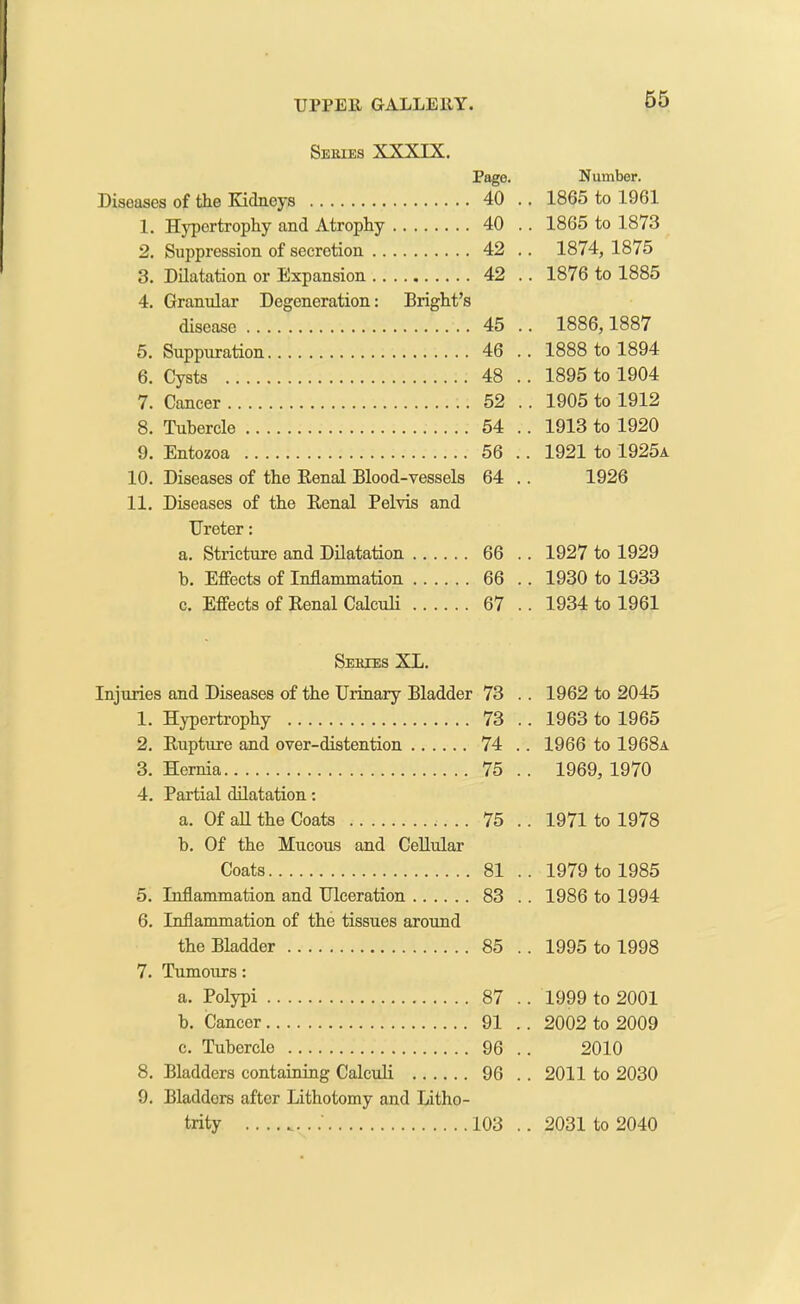 Series XXXIX. Page. Number. Diseases of the Kidneys 40 . . 1865 to 1961 1. Hypertrophy and Atrophy 40 . . 1865 to 1873 2. Suppression of secretion 42 . . 1874, 1875 3. Dilatation or Expansion 42 . . 1876 to 1885 4. Granular Degeneration: Bright’s disease 45 . . 1886,1887 5. Suppuration 46 . . 1888 to 1894 6. Cysts 48 . . 1895 to 1904 7. Cancer 52 . . 1905 to 1912 8. Tubercle 54 . . 1913 to 1920 9. Entozoa 56 . . 1921 to 1925a 10. Diseases of the Renal Blood-vessels 64 . 1926 11. Diseases of the Renal Pelvis and Ureter: a. Stricture and Dilatation 66 . . 1927 to 1929 b. Effects of Inflammation 66 . . 1930 to 1933 c. Effects of Renal Calculi 67 . . 1934 to 1961 Series XL. Injuries and Diseases of the Urinary Bladder 73 . . 1962 to 2045 1. Hypertrophy 73 . . 1963 to 1965 2. Rupture and over-distention 74 . . 1966 to 1968a 3. Hernia 75 . . 1969, 1970 4. Partial dilatation: a. Of all the Coats 75 . . 1971 to 1978 b. Of the Mucous and Cellular Coats 81 . . 1979 to 1985 5. Inflammation and Ulceration 83 . . 1986 to 1994 6. Inflammation of the tissues around the Bladder 85 . . 1995 to 1998 7. Tumours: a. Polypi 87 . . 1999 to 2001 b. Cancer 91 . . 2002 to 2009 c. Tubercle 96 . 2010 8. Bladders containing Calculi 96 . . 2011 to 2030 9. Bladders after Lithotomy and Litho-