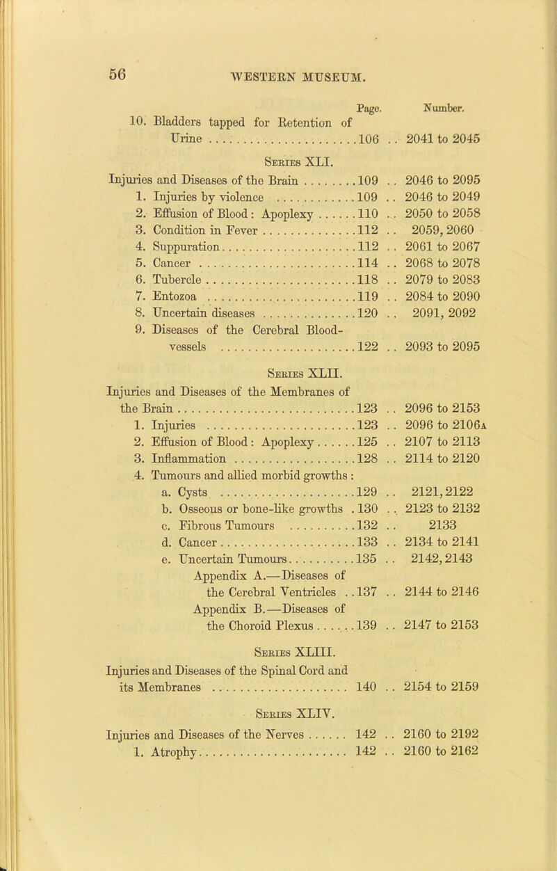 Pago. Number, 10. Bladders tapped for Retention of Urine .106 . . 2041 to 2045 Series XLI. Injuries and Diseases of the Brain .109 . . 2046 to 2095 1. Injuries by violence 109 . . 2046 to 2049 2. Effusion of Blood : Apoplexy .110 . . 2050 to 2058 3. Condition in Fever .112 . . 2059,2060 4. Suppuration .112 . . 2061 to 2067 5. Cancer .114 . . 2068 to 2078 6. Tubercle .118 . . 2079 to 2083 7. Entozoa .119 . . 2084 to 2090 8. Uncertain diseases .120 . . 2091,2092 9. Diseases of the Cerebral Blood- vessels ,122 . . 2093 to 2095 Series XLII. Injuries and Diseases of the Membranes of the Brain 123 . . 2096 to 2153 1. Injuries .123 . . 2096 to 2106a 2. Effusion of Blood: Apoplexy 125 . . 2107 to 2113 3. Inflammation .128 . . 2114 to 2120 4. Tumours and allied morbid growths : a. Cysts 129 . . 2121,2122 b. Osseous or bone-like growths . .130 . , 2123 to 2132 c. Fibrous Tumours ,132 . 2133 d. Cancer 133 . . 2134 to 2141 e. Uncertain Tumours 135 . . 2142,2143 Appendix A.—Diseases of the Cerebral Ventricles . . Appendix B.—Diseases of 137 . . 2144 to 2146 the Choroid Plexus 139 . . 2147 to 2153 Series XLIII. Injuries and Diseases of the Spinal Cord and its Membranes 140 . . 2154 to 2159 Series XLIV. Injuries and Diseases of the Nerves 142 . . 2160 to 2192 1. Atrophy 142 . . 2160 to 2162