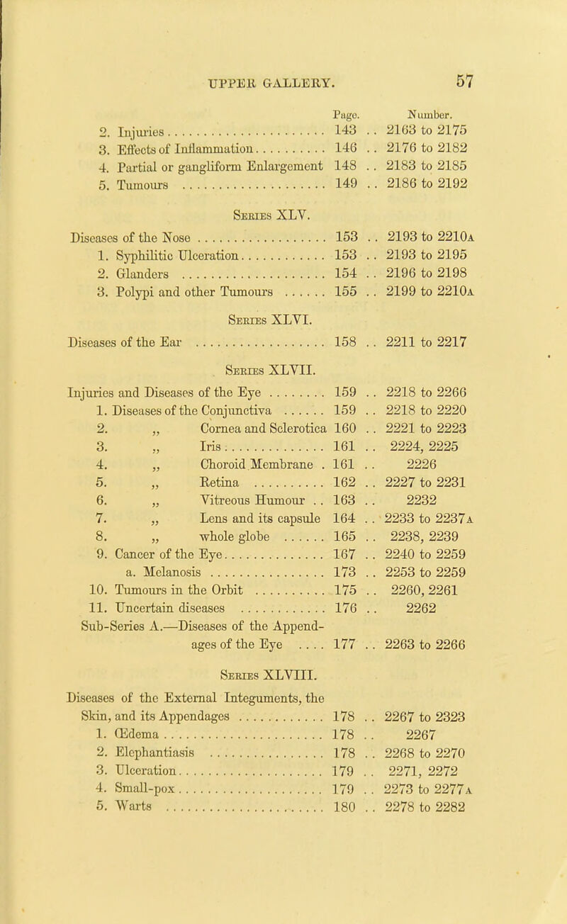 Pago. 2. Injuries 143 . 3. Effects of Inflammation 146 . 4. Partial or gangliform Enlargement 148 . 5. Tumours 149 . Series XLY. Diseases of the Nose 153 . 1. Syphilitic Ulceration 153 . 2. Glanders 154 . 3. Polypi and other Tumours 155 . Series XLVI. Diseases of the Ear 158 . Series XLVII. Injuries and Diseases of the Eye 159 . 1. Diseases of the Conjunctiva 159 . 2. „ Cornea and Sclerotica 160 . 3. „ Iris 161 . 4. „ Choroid Membrane .161 . 5. „ Retina 162 . 6. „ Vitreous Humour .. 163 . 7. „ Lens and its capsule 164 . 8. „ whole globe 165 . 9. Cancer of the Eye 167 . a. Melanosis 173 . 10. Tumours in the Orbit 175 . 11. Uncertain diseases 176 . Sub-Series A.—Diseases of the Append- ages of the Eye .... 177 . Series XLVIII. Diseases of the External Integuments, the Skin, and its Appendages 178 . 1. ffldema 178 . 2. Elephantiasis 178 . 3. Ulceration 179 . 4. Small-pox 179 . 5. Warts 180 . Number. . 2163 to 2175 . 2176 to 2182 . 2183 to 2185 . 2186 to 2192 . 2193 to 2210a . 2193 to 2195 . 2196 to 2198 . 2199 to 2210a . 2211 to 2217 . 2218 to 2266 . 2218 to 2220 . 2221 to 2223 . 2224, 2225 2226 . 2227 to 2231 2232 . 2233 to 2237a . 2238, 2239 . 2240 to 2259 . 2253 to 2259 . 2260,2261 2262 . 2263 to 2266 . 2267 to 2323 2267 . 2268 to 2270 . 2271, 2272 . 2273 to 2277a . 2278 to 2282