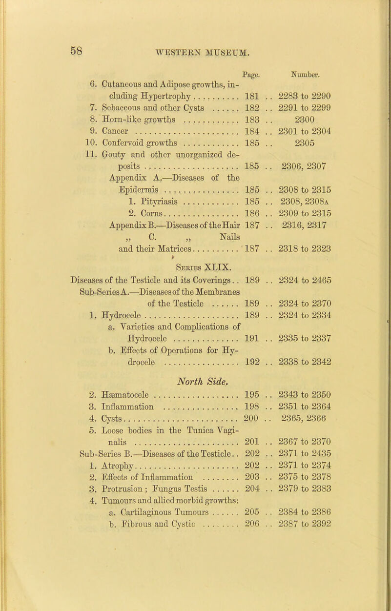 Page. N umber. 6. Cutaneous and Adipose growths, in- eluding Hypertrophy 181 .. 2283 to 2290 7. Sebaceous and other Cysts 182 .. 2291 to 2299 8. Horn-like growths 183 2300 9. Cancer 184 .. 2301 to 2304 10. Confervoid growths 185 2305 11. Gouty and other unorganized de- posits 185 .. 2306, 2307 Appendix A.—Diseases of the Epidermis 185 .. 2308 to 2315 1. Pityriasis 185 .. 2308,2308a 2. Corns 186 .. 2309 to 2315 Appendix B.—Diseases of the Hair 187 .. 2316, 2317 „ C. „ Nails and their Matrices 187 .. 2318 to 2323 Series XLIX. Diseases of the Testicle and its Coverings.. 189 .. 2324 to 2465 Sub-Series A.—Diseases of the Membranes of the Testicle 189 .. 2324 to 2370 1. Hydrocele 189 .. 2324 to 2334 a. Yarieties and Complications of Hydrocele 191 .. 2335 to 2337 b. Effects of Operations for Hy- drocele 192 .. 2338 to 2342 North Side. 2. Htematocele 195 .. 2343 to 2350 3. Inflammation 198 .. 2351 to 2364 4. Cysts 200 . . 2365, 2366 5. Loose bodies in the Tunica Yagi- nalis 201 .. 2367 to 2370 Sub-Series B.—Diseases of the Testicle.. 202 .. 2371 to 2435 1. Atrophy 202 .. 2371 to 2374 2. Effects of Inflammation 203 .. 2375 to 2378 3. Protrusion; Eungus Testis 204 .. 2379 to 2383 4. Tumours and allied morbid growths: a. Cartilaginous Tumours 205 .. 2384 to 2386 b. Fibrous and Cystic 206 .. 2387 to 2392