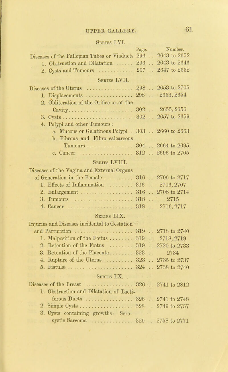 Series LVT. Page. Diseases of the Fallopian Tubes or Viaducts 296 . 1. Obstruction and Dilatation 296 . 2. Cysts and Tumours 297 . Series LVII. Diseases of the Uterus 2.98 . 1. Displacements 298 . 2. Obliteration of the Orifice or of the Cavity 302 . 3. Cysts 302 . 4. Polypi and other Tumours : a. Mucous or Gelatinous Polypi. . 303 . h. Fibrous and Fibro-calcareous Tumours 304 . c. Cancer 312 . Series LVIII. Diseases of the Vagina and External Organs of Generation in the Female 316 . 1. Effects of Inflammation 316 . 2. Enlargement 316 . 3. Tumours 318 . 4. Cancer 318 . Series LIX. Injuries and Diseases incidental to Gestation and Parturition 319 . 1. Malposition of the Foetus 319 . 2. Retention of the Foetus 319 . 3. Retention of the Placenta 323 . 4. Rupture of the Uterus 323 . 5. Fistula; 324 . Series LX. Diseases of the Breast 326 . 1. Obstruction and Dilatation of Lacti- ferous Ducts 326 . 2. Simple Cysts 328 . 3. Cysts containing growths; Sero- Number. . 2643 to 2652 . 2643 to 2646 . 2647 to 2652 . 2653 to 2705 . 2653,2654 . 2655,2656 . 2657 to 2659 . 2660 to 2663 . 2664 to 2695 . 2696 to 2705 . 2706 to 2717 . 2706,2707 . 2708 to 2714 2715 . 2716.2717 2718 to 2740 2718, 2719 2720 to 2733 2734 2735 to 2737 2738 to 2740 . 2741 to 2812 . 2741 to 2748 . 2749 to 2757