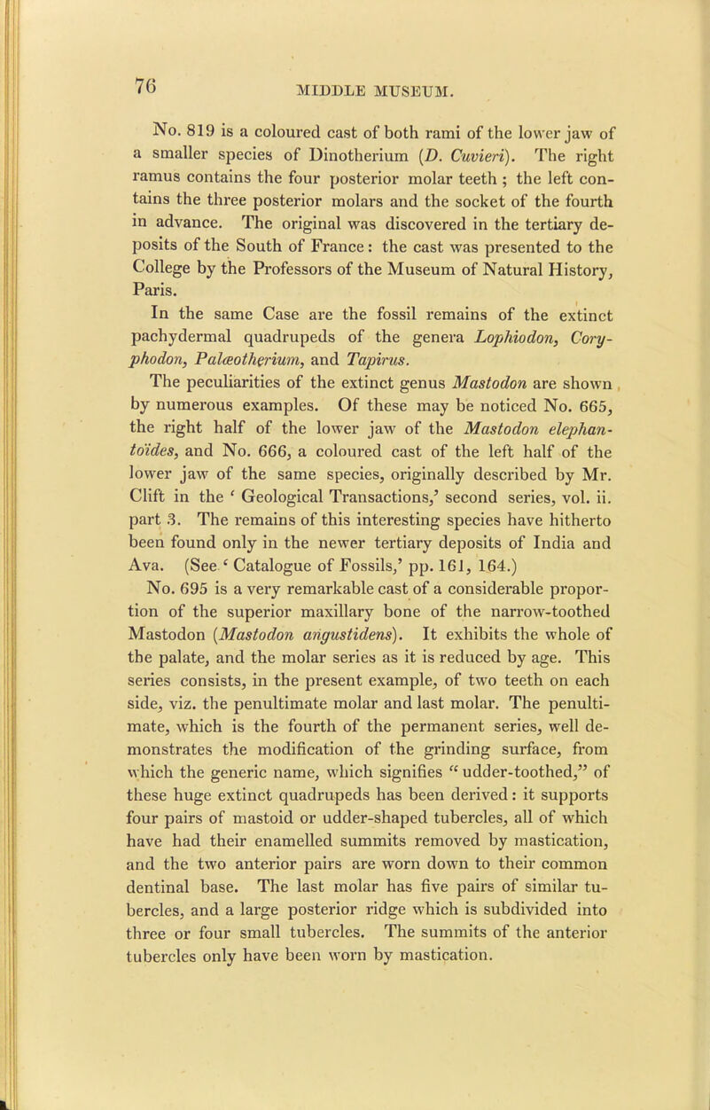 No. 819 is a coloured cast of both rami of the lower jaw of a smaller species of Dinotherium (D. Cuvieri). The right ramus contains the four posterior molar teeth ; the left con- tains the three posterior molars and the socket of the fourth in advance. The original was discovered in the tertiary de- posits of the South of France: the cast was presented to the College by the Professors of the Museum of Natural History, Paris. In the same Case are the fossil remains of the extinct pachydermal quadrupeds of the genera Lophiodon, Cory- phodon, Palceotherium, and Tapirus. The peculiarities of the extinct genus Mastodon are shown by numerous examples. Of these may be noticed No. 665, the right half of the lower jaw of the Mastodon elephan- to'ides, and No. 666, a coloured cast of the left half of the lower jaw of the same species, originally described by Mr. Clift in the { Geological Transactions,’ second series, vol. ii. part 3. The l'emains of this interesting species have hitherto been found only in the newer tertiary deposits of India and Ava. (See ‘ Catalogue of Fossils,’ pp. 161, 164.) No. 695 is a very remarkable cast of a considerable propor- tion of the superior maxillary bone of the narrow-toothed Mastodon (Mastodon angustidens). It exhibits the wThole of the palate, and the molar series as it is reduced by age. This series consists, in the present example, of two teeth on each side, viz. the penultimate molar and last molar. The penulti- mate, which is the fourth of the permanent series, well de- monstrates the modification of the grinding surface, from which the generic name, wdiich signifies “ udder-toothed,” of these huge extinct quadrupeds has been derived: it supports four pairs of mastoid or udder-shaped tubercles, all of wrhich have had their enamelled summits removed by mastication, and the two anterior pairs are worn down to their common dentinal base. The last molar has five pairs of similar tu- bercles, and a large posterior ridge which is subdivided into three or four small tubercles. The summits of the anterior tubercles only have been worn by mastication.