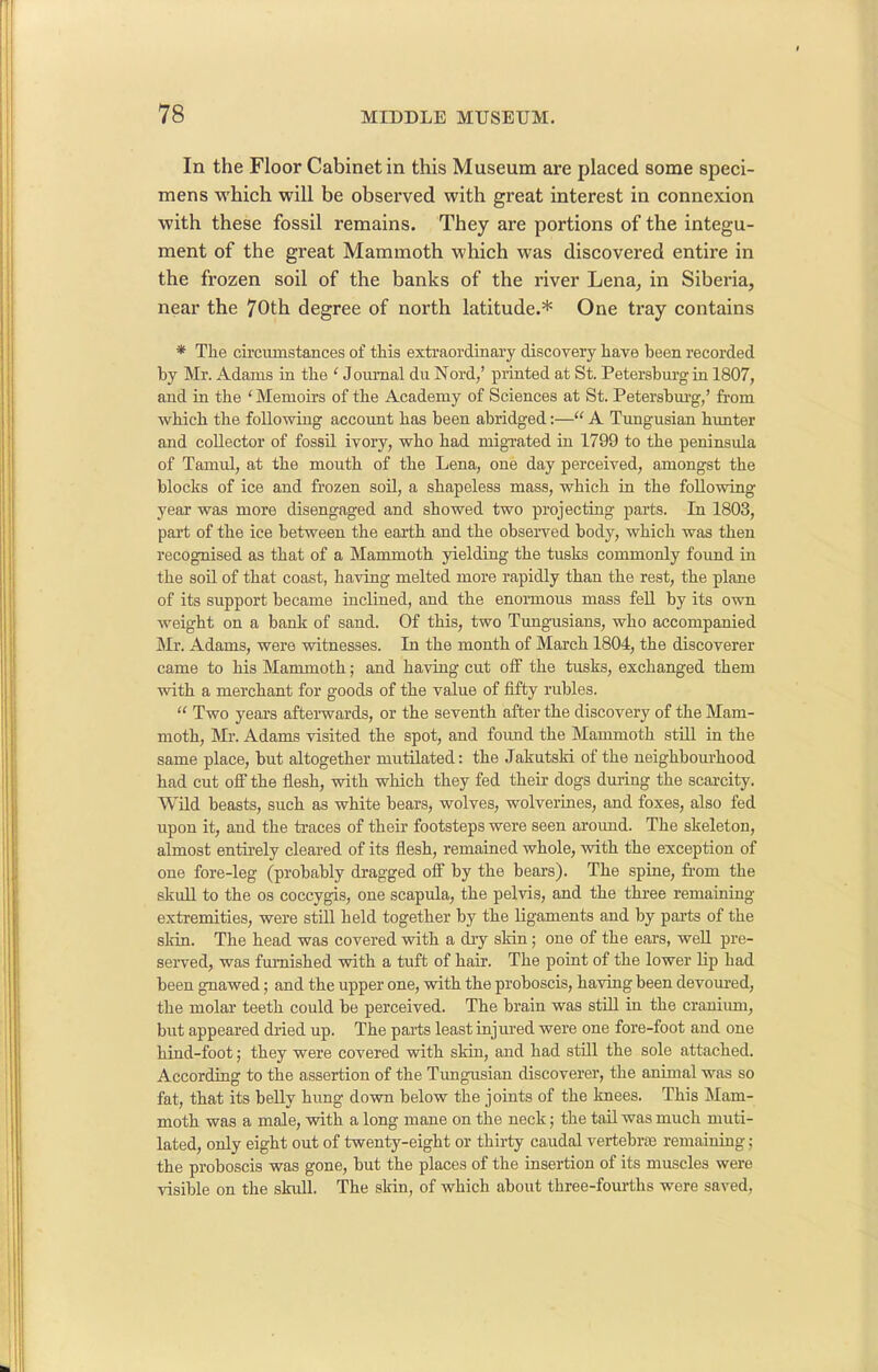 In the Floor Cabinet in this Museum are placed some speci- mens which will be observed with great interest in connexion with these fossil remains. They are portions of the integu- ment of the great Mammoth which was discovered entire in the frozen soil of the banks of the river Lena, in Siberia, near the 70th degree of north latitude.* One tray contains * The circumstances of this extraordinary discovery have been recorded by Mr. Adams in the ‘ Journal du Nord,’ printed at St. Petersburg in 1807, and in the ‘ Memoirs of the Academy of Sciences at St. Petersburg,’ from which the following account has been abridged:—“ A Tungusian hunter and collector of fossil ivory, who had migrated in 1799 to the peninsula of Tamul, at the mouth of the Lena, one day perceived, amongst the blocks of ice and frozen soil, a shapeless mass, which in the following year was more disengaged and showed two projecting parts. In 1803, part of the ice between the earth and the observed body, which was then recognised as that of a Mammoth yielding the tusks commonly found in the soil of that coast, having melted more rapidly than the rest, the plane of its support became inclined, and the enormous mass fell by its own weight on a bank of sand. Of this, two Tungusians, who accompanied Mr. Adams, were witnesses. In the month of March 1804, the discoverer came to his Mammoth; and having cut off the tusks, exchanged them with a merchant for goods of the value of fifty rubles. “ Two years afterwards, or the seventh after the discovery of the Mam- moth, Mr. Adams visited the spot, and found the Mammoth still in the same place, but altogether mutilated: the Jakutski of the neighbourhood had cut off the flesh, with which they fed their dogs during the scarcity. Wild beasts, such as white bears, wolves, wolverines, and foxes, also fed upon it, and the traces of their footsteps were seen around. The skeleton, almost entirely cleared of its flesh, remained whole, with the exception of one fore-leg (probably dragged off by the bears). The spine, from the skull to the os coccygis, one scapula, the pelvis, and the three remaining extremities, were still held together by the ligaments and by parts of the skin. The head was covered with a dry skin; one of the ears, well pre- served, was furnished with a tuft of hair. The point of the lower lip had been gnawed; and the upper one, with the proboscis, having been devoured, the molar teeth could be perceived. The brain was still in the cranium, but appeared dried up. The parts least injured were one fore-foot and one hind-foot; they were covered with skin, and had still the sole attached. According to the assertion of the Tungusian discoverer, the animal was so fat, that its belly hung down below the joints of the knees. This Mam- moth was a male, with a long mane on the neck; the tail was much muti- lated, only eight out of twenty-eight or thirty caudal vertebrae remaining; the proboscis was gone, but the places of the insertion of its muscles were visible on the skull. The skin, of which about three-fourths were saved.