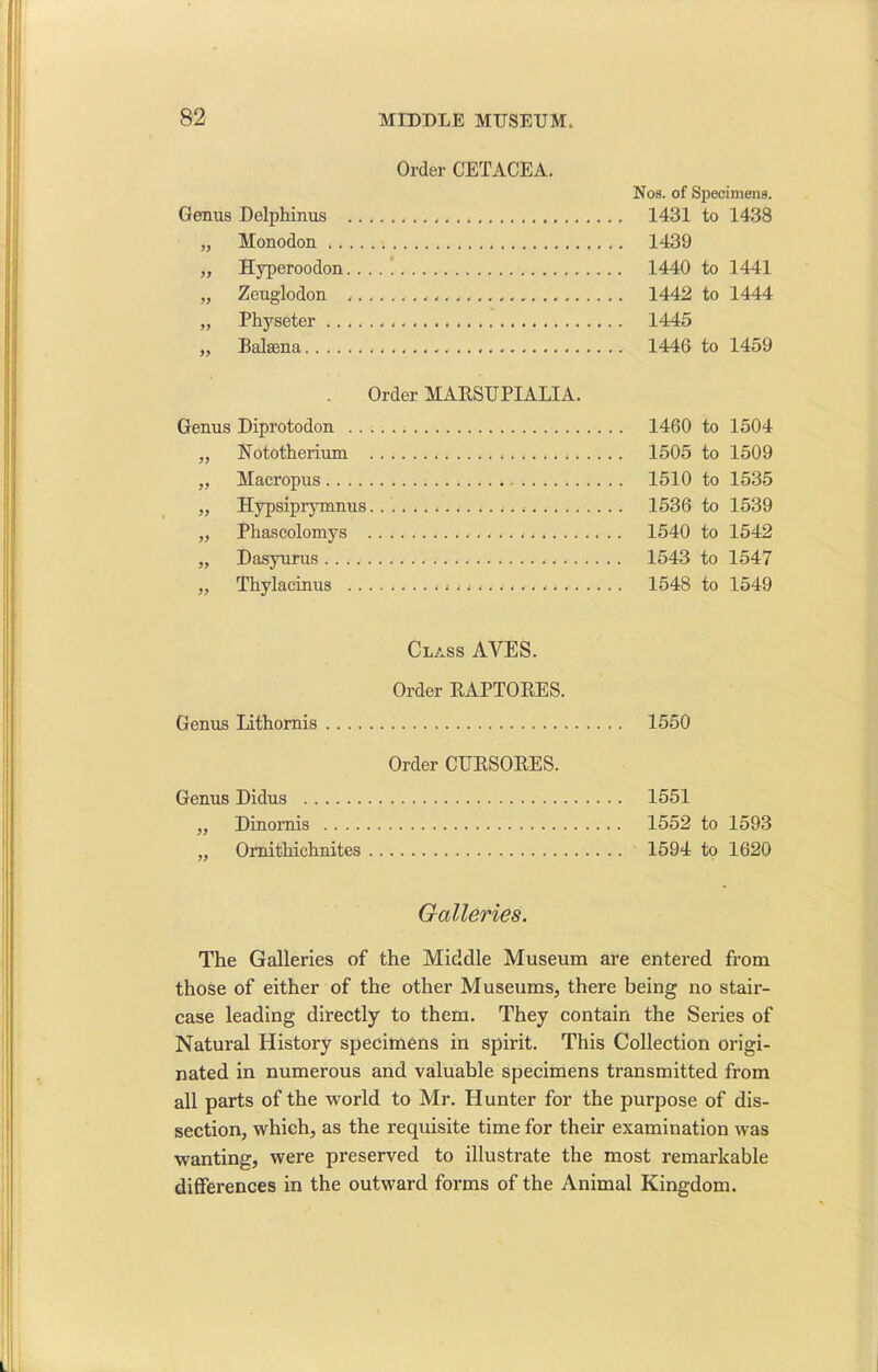 Order CETACEA. Genus Delphinus „ Monodon .. ,, Hyperoodon.. .. ! „ Zeuglodon „ Physeter „ Balaena Order MARSU PI ALIA. Genus Diprotodon „ Nototherium „ Macropus „ Hypsiprymnus „ Phascolomys „ Dasyurus „ Thylacinus < .. Nos. of Specimens. 1431 to 1438 1439 1440 to 1441 1442 to 1444 1445 1446 to 1459 1460 to 1504 1505 to 1509 1510 to 1535 1536 to 1539 1540 to 1542 1543 to 1547 1548 to 1549 Class AYES. Order RAPTORES. Genus Lithornis Order CURSORES. Genus Didus „ Dinomis „ Ornithichnites 1550 1551 1552 to 1593 1594 to 1620 Galleries. The Galleries of the Middle Museum are entered from those of either of the other Museums, there being no stair- case leading directly to them. They contain the Series of Natural History specimens in spirit. This Collection origi- nated in numerous and valuable specimens transmitted from all parts of the world to Mr. Hunter for the purpose of dis- section, which, as the requisite time for their examination was wanting, were preserved to illustrate the most remarkable differences in the outward forms of the Animal Kingdom.