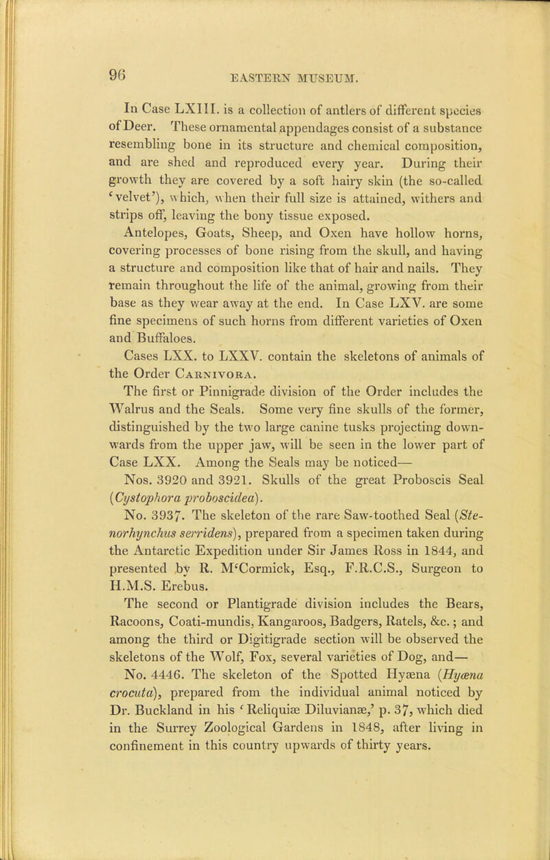 90 InCase LXIII . is a collection of antlers of different species of Deer. These ornamental appendages consist of a substance resembling bone in its structure and chemical composition, and are shed and reproduced every year. During their growth they are covered by a soft hairy skin (the so-called c velvet’), which, when their full size is attained, withers and strips off, leaving the bony tissue exposed. Antelopes, Goats, Sheep, and Oxen have hollow horns, covering processes of bone rising from the skull, and having a structure and composition like that of hair and nails. They remain throughout the life of the animal, growing from their base as they wear away at the end. In Case LXV. are some fine specimens of such horns from different varieties of Oxen and Buffaloes. Cases LXX. to LXXV. contain the skeletons of animals of the Order Carnivora. The first or Pinnigrade division of the Order includes the Walrus and the Seals. Some very fine skulls of the former, distinguished by the two large canine tusks projecting down- wards from the upper jaw, will be seen in the lower part of Case LXX. Among the Seals may be noticed— Nos. 3920 and 3921. Skulls of the great Proboscis Seal (Cystophora proboscidea). No. 3937. The skeleton of the rare Saw-toothed Seal (Ste- norhynchus serridens), prepared from a specimen taken during the Antai'ctic Expedition under Sir James Ross in 1844, and presented bv R. M£Cormick, Esq., F.R.C.S., Surgeon to H.M.S. Erebus. The second or Plantigrade division includes the Bears, Racoons, Coati-mundis, Kangaroos, Badgers, Ratels, &c.; and among the third or Digitigrade section will be observed the skeletons of the Wolf, Fox, several varieties of Dog, and— No. 4446. The skeleton of the Spotted Hyaena (Hyaena crocutci), prepai’ed from the individual animal noticed by Dr. Buckland in his f Reliquiae Diluvianae,’ p. 37, which died in the Surrey Zoological Gardens in 1848, after living in confinement in this country upwards of thirty years.