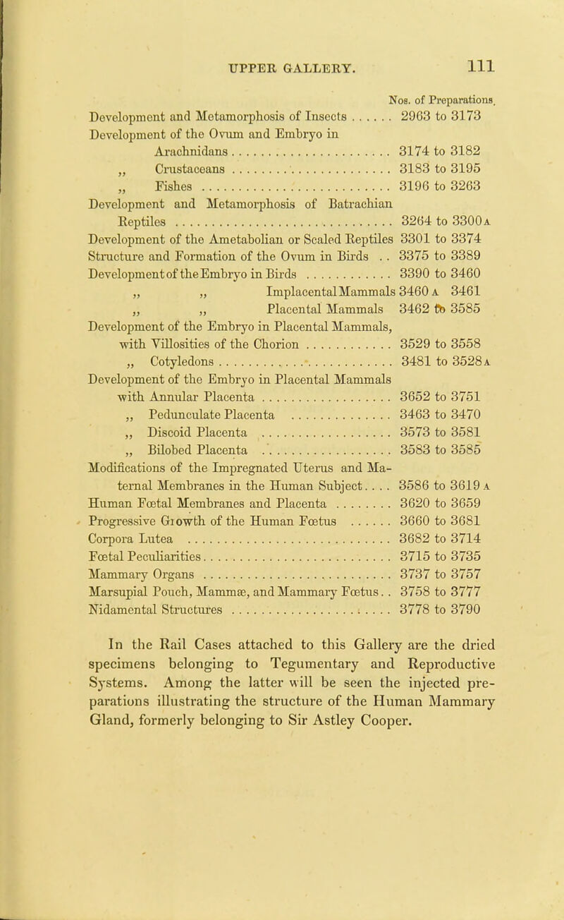 Nos. of Preparations, Development and Metamorphosis of Insects 2963 to 3173 Development of the Ovum and Embryo in Arachnidans 3174 to 3182 ,, Crustacoans 3183 to 3195 „ Fishes 3196 to 3263 Development and Metamorphosis of Batrachian Reptiles 3264 to 3300 a Development of the Ametabolian or Scaled Reptiles 3301 to 3374 Structure and Formation of the Ovum in Birds .. 3375 to 3389 Development of the Embryo in Birds 3390 to 3460 „ „ ImplacentalMammals 3460 a 3461 ,, „ Placental Mammals 3462 to 3585 Development of the Embryo in Placental Mammals, with Villosities of the Chorion 3529 to 3558 „ Cotyledons 3481 to 3528 a Development of the Embryo in Placental Mammals with Annular Placenta 3652 to 3751 „ Pedunculate Placenta 3463 to 3470 „ Discoid Placenta 3573 to 3581 „ Bilobed Placenta 3583 to 3585 Modifications of the Impregnated Uterus and Ma- ternal Membranes in the Human Subject. . . . 3586 to 3619 a Human Foetal Membranes and Placenta 3620 to 3659 Progressive Growth of the Human Foetus 3660 to 3681 Corpora Lutea 3682 to 3714 Foetal Peculiarities 3715 to 3735 Mammary Organs 3737 to 3757 Marsupial Pouch, Mammae, and Mammary Foetus. . 3758 to 3777 Nidanrental Structures ; . . . . 3778 to 3790 In the Rail Cases attached to this Gallery are the dried specimens belonging to Tegumentary and Reproductive Systems. Among the latter will be seen the injected pre- parations illustrating the structure of the Human Mammary Gland, formerly belonging to Sir Astley Cooper.