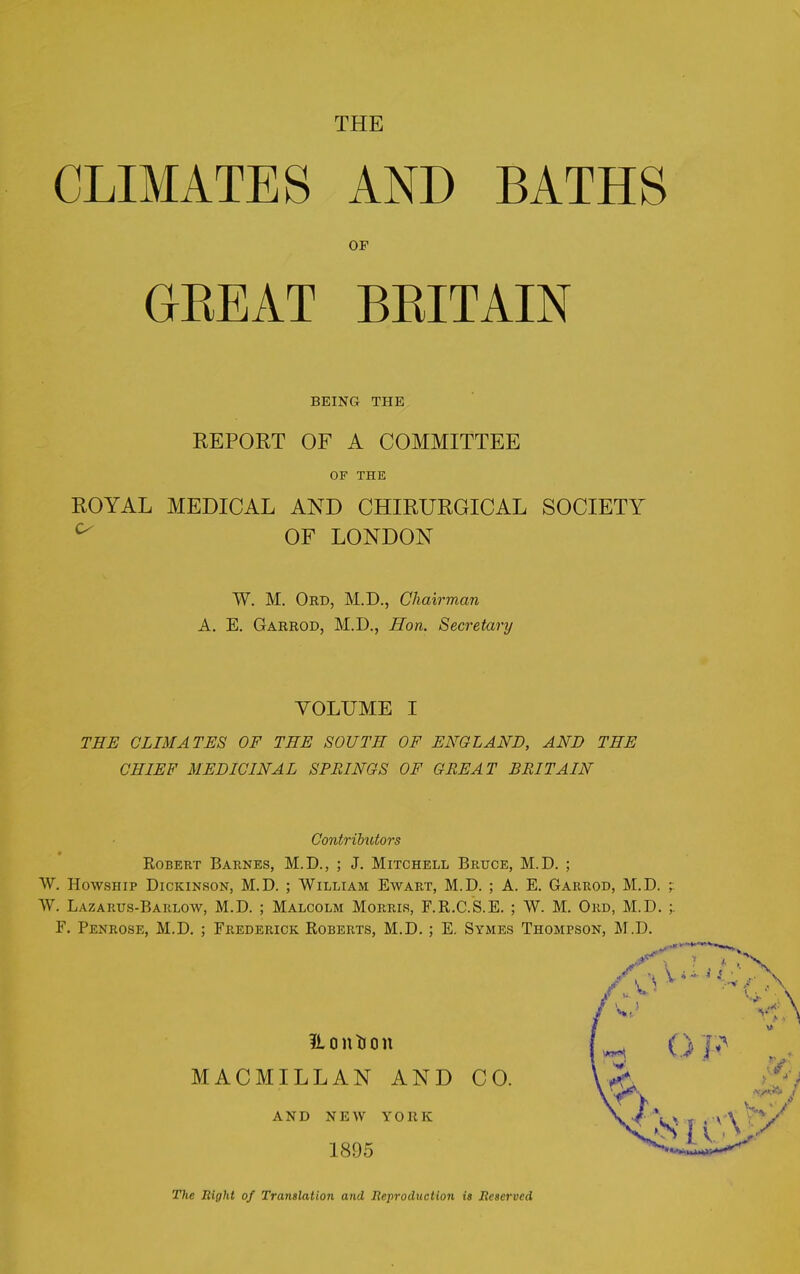 CLIMATES THE BATHS AND OF GREAT BRITAIN BEING THE REPORT OF A COMMITTEE OF THE ROYAL MEDICAL AND CHIRURGICAL SOCIETY ^ OF LONDON W. M. Ord, M.D., Chairman A. E. Garrod, M.D., Hon. Secretary VOLUME I THE CLIMATES OF THE SOUTH OF ENGLAND, AND THE CHIEF MEDICINAL SPRINGS OF GREAT BRITAIN Contributors Robert Barnes, M.D., ; J. Mitchell Bruce, M.D. ; W. Howsiiip Dickinson, M.D. ; William Ewart, M.D. ; A. E. Garrod, M.D. -r W. Lazaiius-Barlow, M.D. ; Malcolm Morris, F.R.C.S.E. ; W. M. Ord, M.D. F. Penrose, M.D. ; Frederick Roberts, M.D. ; E. Symes Thompson, M.D. H o n ti o n MACMILLAN AND CO. AND NEW YORK 1895 The Right of Translation and Reproduction is Reserved