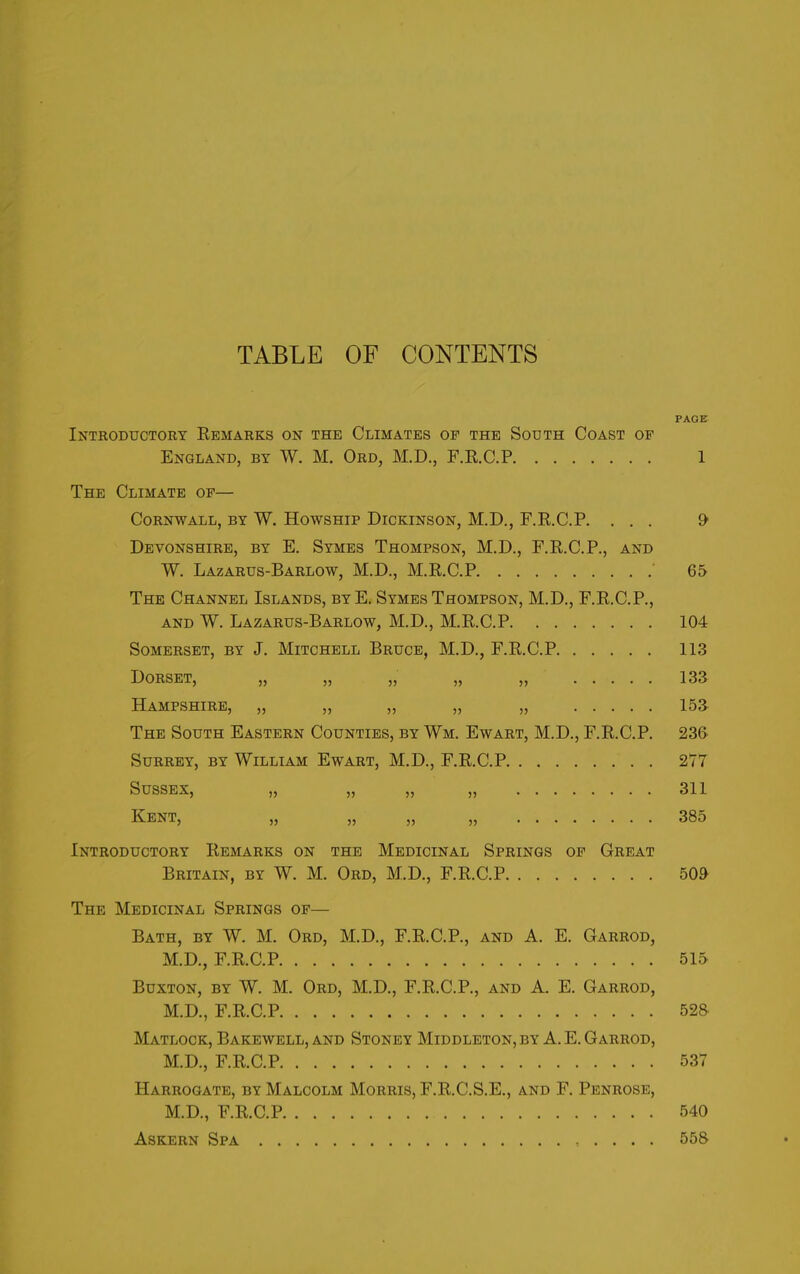 TABLE OF CONTENTS PAGE Introductory Remarks on the Climates of the South Coast of England, by W. M. Ord, M.D., F.R.C.P 1 The Climate of— Cornwall, by W. Howship Dickinson, M.D., F.R.C.P. ... 9' Devonshire, by E. Symes Thompson, M.D., F.R.C.P., and W. Lazarus-Barlow, M.D., M.R.C.P ' 65 The Channel Islands, byE. Symes Thompson, M.D., F.R.C.P., and W. Lazarus-Barlow, M.D., M.R.C.P 104 Somerset, by J. Mitchell Bruce, M.D., F.R.C.P 113 Dorset, „ „ „ „ „ 133 Hampshire, „ „ ,, „ „ 153 The South Eastern Counties, by Wm. Ewart, M.D., F.R.C.P. 236 Surrey, by William Ewart, M.D., F.R.C.P 277 Sussex, „ „ „ „ 311 Kent, „ „ „ „ 385 Introductory Remarks on the Medicinal Springs of Great Britain, by W. M. Ord, M.D., F.R.C.P 509 The Medicinal Springs of— Bath, by W. M. Ord, M.D., F.R.C.P., and A. E. Garrod, M.D., F.R.C.P 515 Buxton, by W. M. Ord, M.D., F.R.C.P., and A. E. Garrod, M.D., F.R.C.P 528 Matlock, Bakewell, and Stoney Middleton, by A. E. Garrod, M.D., F.R.C.P 537 Harrogate, by Malcolm Morris, F.R.C.S.E., and F. Penrose, M.D., F.R.C.P 540 Askern Spa . . . . 558